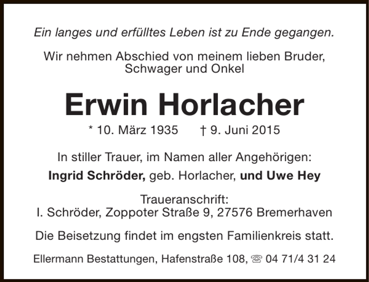 <p>Ein langes und erfülltes Leben ist zu Ende gegangen.<br />Wir nehmen Abschied von meinem lieben Bruder,<br />Schwager und Onkel</p><p>Erwin Horlacher<br />* 10. März 1935</p><p>† 9. Juni 2015</p><p>In stiller Trauer, im Namen aller Angehörigen:<br />Ingrid Schröder, geb. Horlacher, und Uwe Hey<br />Traueranschrift:<br />I. Schröder, Zoppoter Straße 9, 27576 Bremerhaven<br />Die Beisetzung findet im engsten Familienkreis statt.<br />Ellermann Bestattungen, Hafenstraße 108, s 04 71/4 31 24</p>