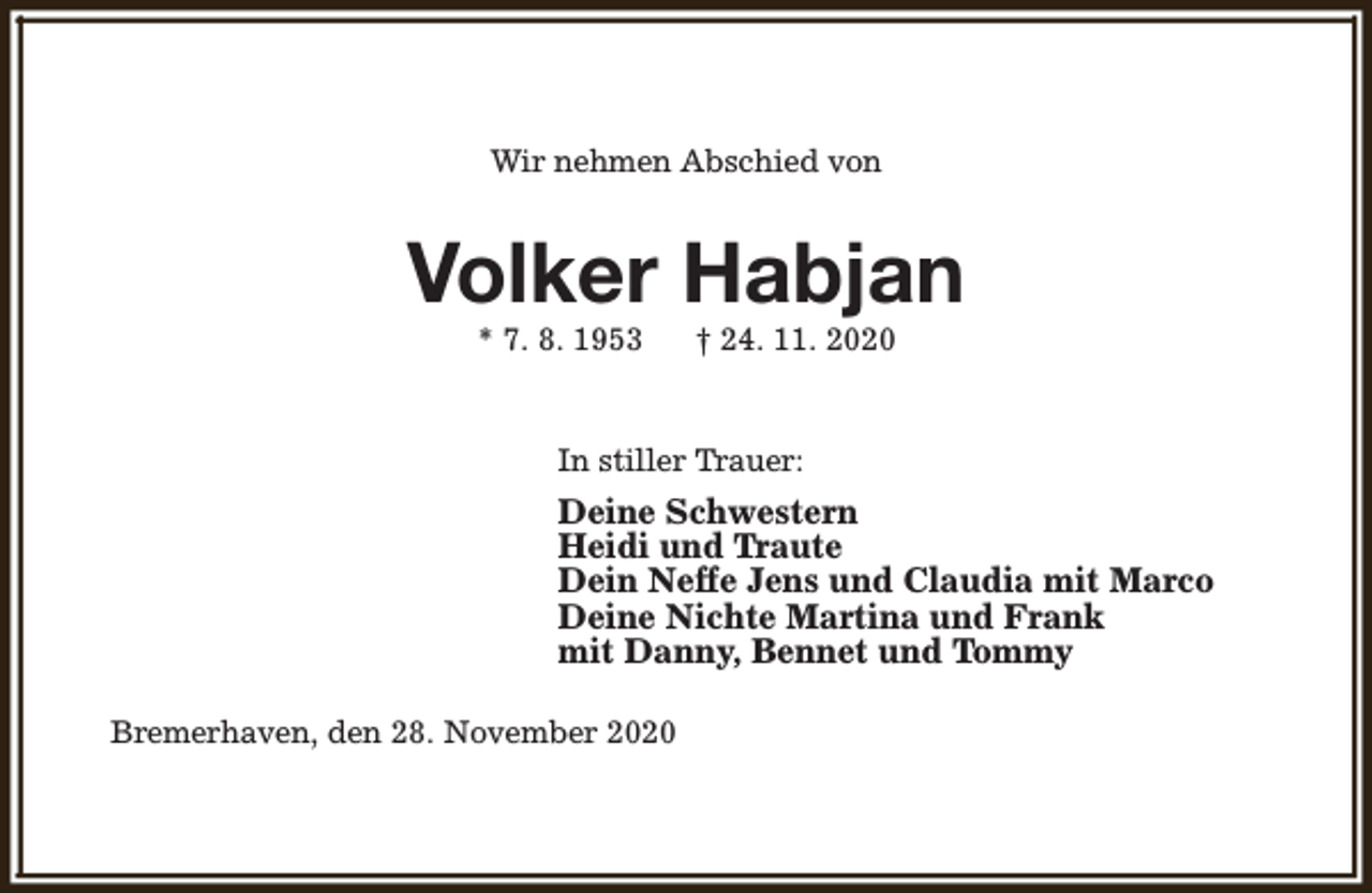 <p>Wir nehmen Abschied von</p><p>Volker Habjan<br />* 7. 8. 1953</p><p>† 24. 11. 2020</p><p>In stiller Trauer:</p><p>Deine Schwestern<br />Heidi und Traute<br />Dein Neffe Jens und Claudia mit Marco<br />Deine Nichte Martina und Frank<br />mit Danny, Bennet und Tommy<br />Bremerhaven, den 28. November 2020</p>