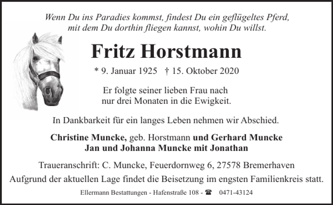 <p>Wenn Du ins Paradies kommst, findest Du ein geflügeltes Pferd,<br />mitt dem Du dorthin fliegen kannst, wohin Du willst.</p><p>Fritz Horstmann<br />* 9. Januar 1925 † 15. Oktober 2020<br />Er folgte seiner lieben Frau nach<br />nur drei Monaten in die Ewigkeit.<br />In Dan<br />Dankbarkeit für ein langes Leben nehmen wir Abschied.<br />Christine Muncke, geb. Horstmann und Gerhard Muncke<br />Jan und Johanna Muncke mit Jonathan<br />Traueranschrift: C. Muncke, Feuerdornweg 6, 27578 Bremerhaven<br />Aufgrund der aktuellen Lage findet die Beisetzung im engsten Familienkreis statt.<br />Ellermann Bestattungen - Hafenstraße 108 - (</p><p>0471-43124</p>