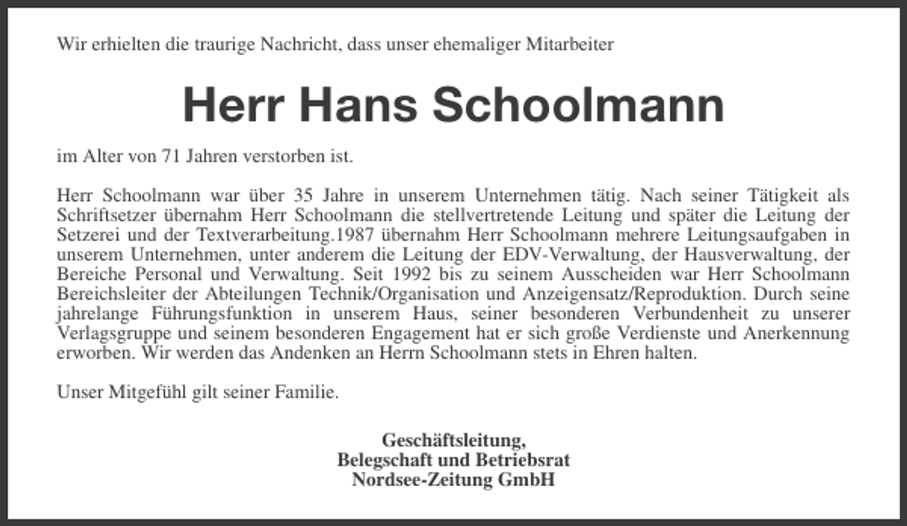 <p>Wir erhielten die traurige Nachricht, dass unser ehemaliger Mitarbeiter</p><p>Herr Hans Schoolmann<br />im Alter von 71 Jahren verstorben ist.<br />Herr Schoolmann war über 35 Jahre in unserem Unternehmen tätig. Nach seiner Tätigkeit als<br />Schriftsetzer übernahm Herr Schoolmann die stellvertretende Leitung und später die Leitung der<br />Setzerei und der Textverarbeitung.1987 übernahm Herr Schoolmann mehrere Leitungsaufgaben in<br />unserem Unternehmen, unter anderem die Leitung der EDV-Verwaltung, der Hausverwaltung, der<br />Bereiche Personal und Verwaltung. Seit 1992 bis zu seinem Ausscheiden war Herr Schoolmann<br />Bereichsleiter der Abteilungen Technik/Organisation und Anzeigensatz/Reproduktion. Durch seine<br />jahrelange Führungsfunktion in unserem Haus, seiner besonderen Verbundenheit zu unserer<br />Verlagsgruppe und seinem besonderen Engagement hat er sich große Verdienste und Anerkennung<br />erworben. Wir werden das Andenken an Herrn Schoolmann stets in Ehren halten.<br />Unser Mitgefühl gilt seiner Familie.<br />Geschäftsleitung,<br />Belegschaft und Betriebsrat<br />Nordsee-Zeitung GmbH</p>