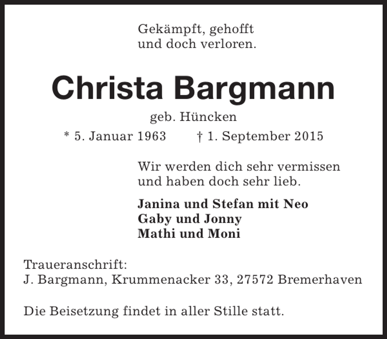 <p>Gekämpft, gehofft<br />und doch verloren.</p><p>Christa Bargmann<br />geb. Hüncken<br />* 5. Januar 1963<br />† 1. September 2015</p><p>Wir werden dich sehr vermissen<br />und haben doch sehr lieb.<br />Janina und Stefan mit Neo<br />Gaby und Jonny<br />Mathi und Moni<br />Traueranschrift:<br />J. Bargmann, Krummenacker 33, 27572 Bremerhaven<br />Die Beisetzung findet in aller Stille statt.</p>