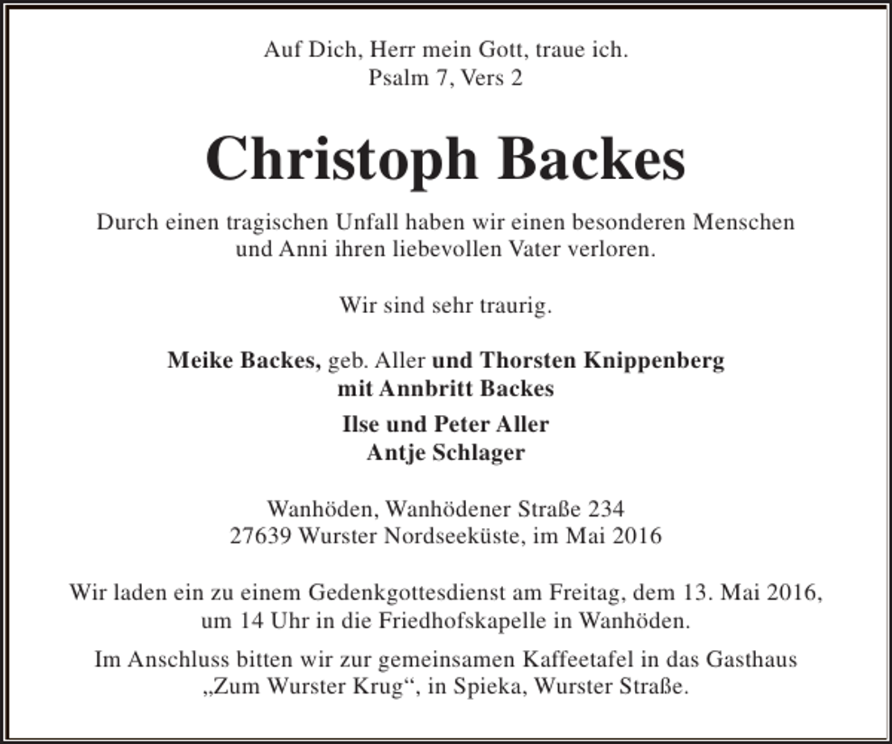 <p>Auf Dich, Herr mein Gott, traue ich.<br />Psalm 7, Vers 2</p><p>Christoph Backes<br />Durch einen tragischen Unfall haben wir einen besonderen Menschen<br />und Anni ihren liebevollen Vater verloren.<br />Wir sind sehr traurig.<br />Meike Backes, geb. Aller und Thorsten Knippenberg<br />mit Annbritt Backes<br />Ilse und Peter Aller<br />Antje Schlager<br />Wanhöden, Wanhödener Straße 234<br />27639 Wurster Nordseeküste, im Mai 2016<br />Wir laden ein zu einem Gedenkgottesdienst am Freitag, dem 13. Mai 2016,<br />um 14 Uhr in die Friedhofskapelle in Wanhöden.<br />Im Anschluss bitten wir zur gemeinsamen Kaffeetafel in das Gasthaus<br />„Zum Wurster Krug“, in Spieka, Wurster Straße.</p>
