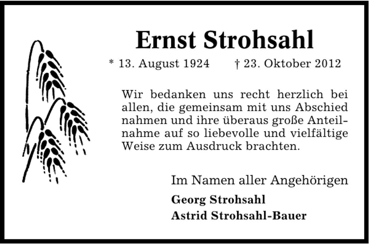 <p>Ernst Strohsahl</p><p>* 13. August 1924</p><p>† 23. Oktober 2012</p><p>Wir bedanken uns recht herzlich bei<br />allen, die gemeinsam mit uns Abschied<br />nahmen und ihre überaus große Anteil�<br />nahme auf so liebevolle und vielfältige<br />Weise zum Ausdruck brachten.</p><p>Im Namen aller Angehörigen<br />Georg Strohsahl<br />Astrid Strohsahl�Bauer</p>