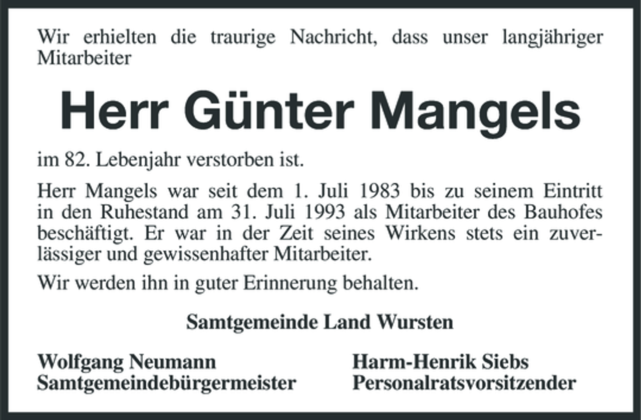 <p>Wir erhielten die traurige Nachricht, dass unser langjähriger Mitarbeiter</p><p>Herr Günter Mangels<br />im 82. Lebenjahr verstorben ist. Herr Mangels war seit dem 1. Juli 1983 bis zu seinem Eintritt in den Ruhestand am 31. Juli 1993 als Mitarbeiter des Bauhofes beschäftigt. Er war in der Zeit seines Wirkens stets ein zuverlässiger und gewissenhafter Mitarbeiter. Wir werden ihn in guter Erinnerung behalten. Samtgemeinde Land Wursten Wolfgang Neumann Samtgemeindebürgermeister Harm-Henrik Siebs Personalratsvorsitzender</p>