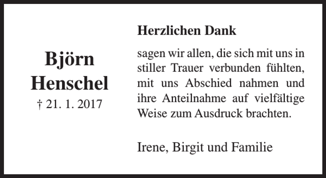 <p>Herzlichen Dank</p><p>Björn<br />Henschel<br />† 21. 1. 2017</p><p>sagen wir allen, die sich mit uns in<br />stiller Trauer verbunden fühlten,<br />mit uns Abschied nahmen und<br />ihre Anteilnahme auf vielfältige<br />Weise zum Ausdruck brachten.</p><p>Irene, Birgit und Familie</p>