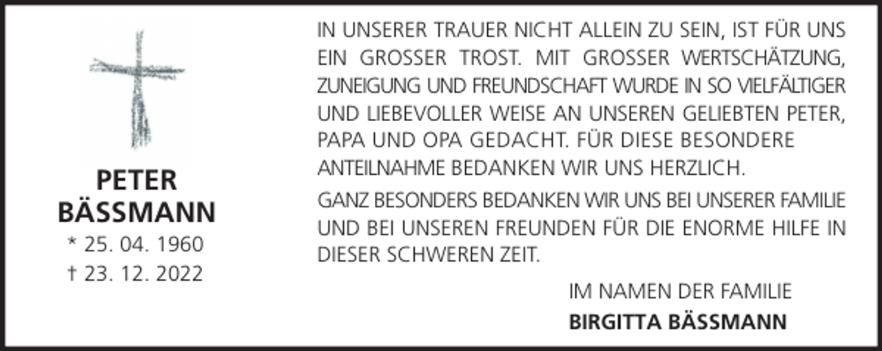 <p>PETER<br />BÄSSMANN<br />* 25. 04. 1960<br />† 23. 12. 2022</p><p>IN UNSERER TRAUER NICHT ALLEIN ZU SEIN, IST FÜR UNS<br />EIN GROSSER TROST. MIT GROSSER WERTSCHÄTZUNG,<br />ZUNEIGUNG UND FREUNDSCHAFT WURDE IN SO VIELFÄLTIGER<br />UND LIEBEVOLLER WEISE AN UNSEREN GELIEBTEN PETER,<br />PAPA UND OPA GEDACHT. FÜR DIESE BESONDERE<br />ANTEILNAHME BEDANKEN WIR UNS HERZLICH.<br />GANZ BESONDERS BEDANKEN WIR UNS BEI UNSERER FAMILIE<br />UND BEI UNSEREN FREUNDEN FÜR DIE ENORME HILFE IN<br />DIESER SCHWEREN ZEIT.<br />IM NAMEN DER FAMILIE<br />BIRGITTA BÄSSMANN</p>