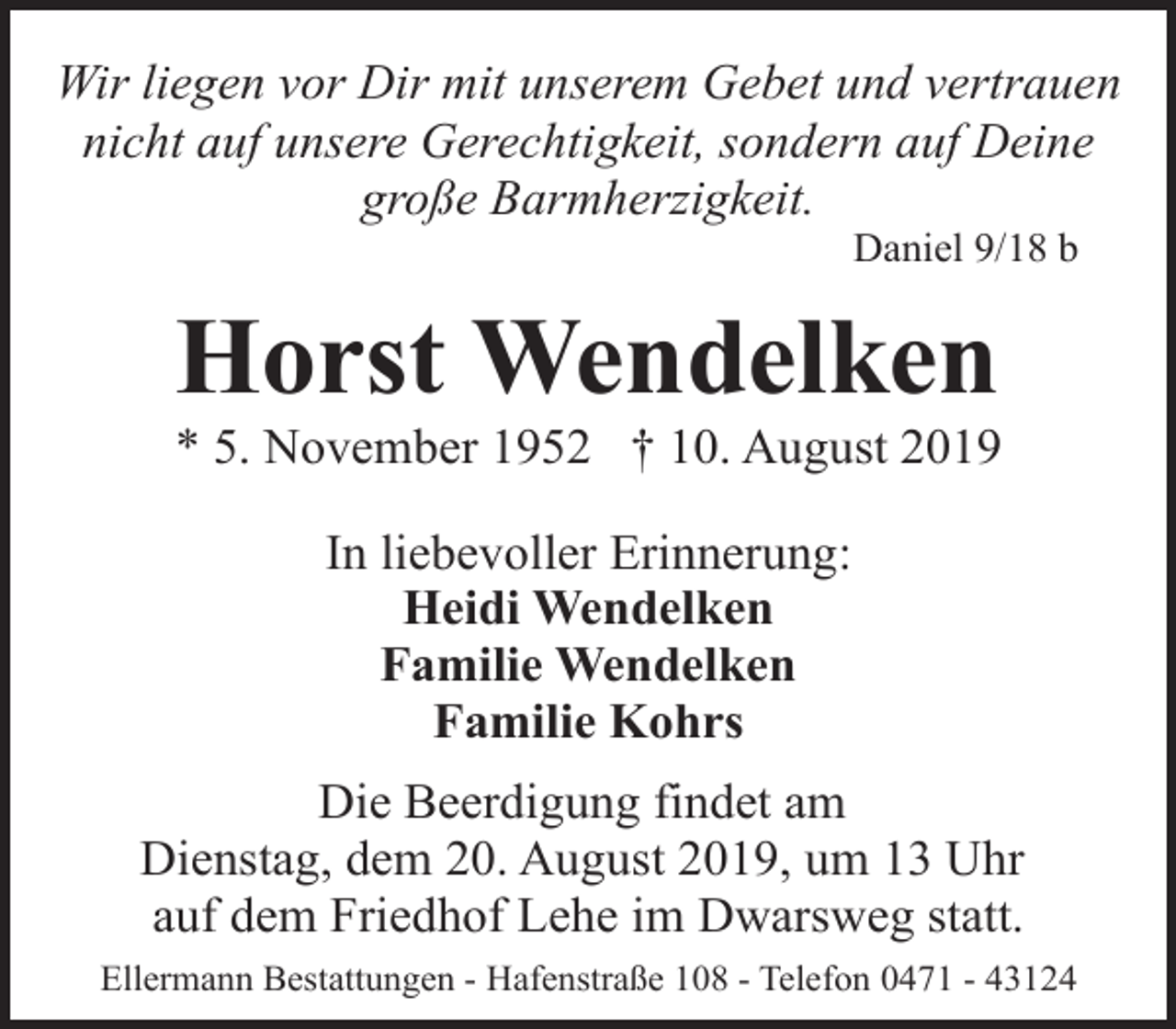 <p>Wir liegen vor Dir mit unserem Gebet und vertrauen<br />nicht auf unsere Gerechtigkeit, sondern auf Deine<br />große Barmherzigkeit.<br />Daniel 9/18 b</p>
<p>Horst Wendelken</p>
<p>* 5. November 1952 † 10. August 2019<br />In liebevoller Erinnerung:<br />Heidi Wendelken<br />Familie Wendelken<br />Familie Kohrs<br />Die Beerdigung findet am<br />Dienstag, dem 20. August 2019, um 13 Uhr<br />auf dem Friedhof Lehe im Dwarsweg statt.<br />Ellermann Bestattungen - Hafenstraße 108 - Telefon 0471 - 43124</p>