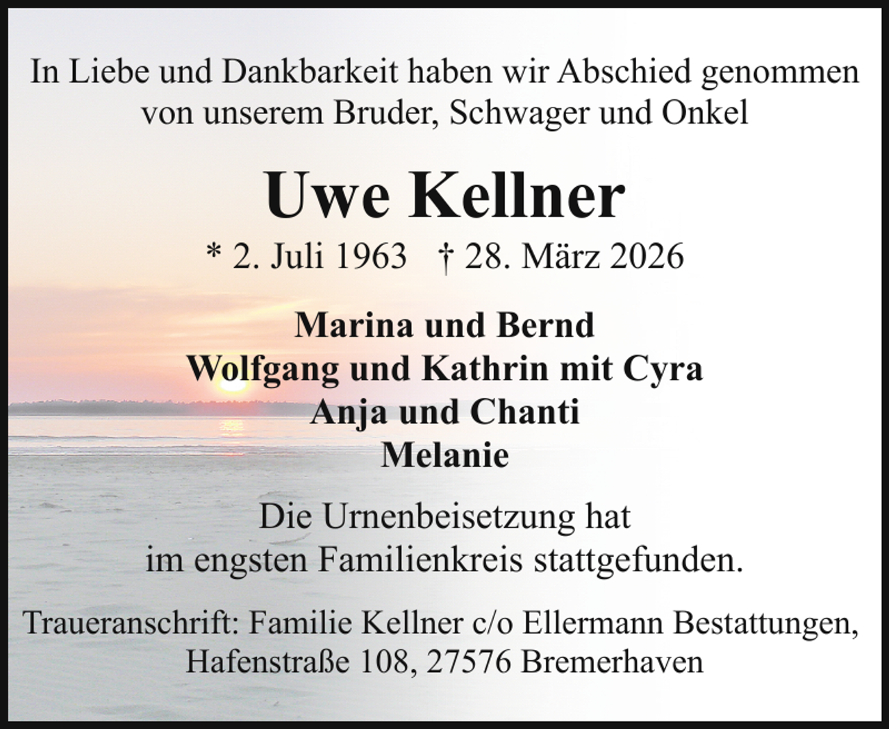 <p>In Liebe und Dankbarkeit haben wir Abschied genommen<br />von unserem Bruder, Schwager und Onkel</p><p>Uwe Kellner</p><p>* 2. Juli 1963 † 28. März 2026<br />Marina und Bernd<br />Wolfgang und Kathrin mit Cyra<br />Anja und Chanti<br />Melanie<br />Die Urnenbeisetzung hat<br />im engsten Familienkreis stattgefunden.<br />Traueranschrift: Familie Kellner c/o Ellermann Bestattungen,<br />Hafenstraße 108, 27576 Bremerhaven</p>