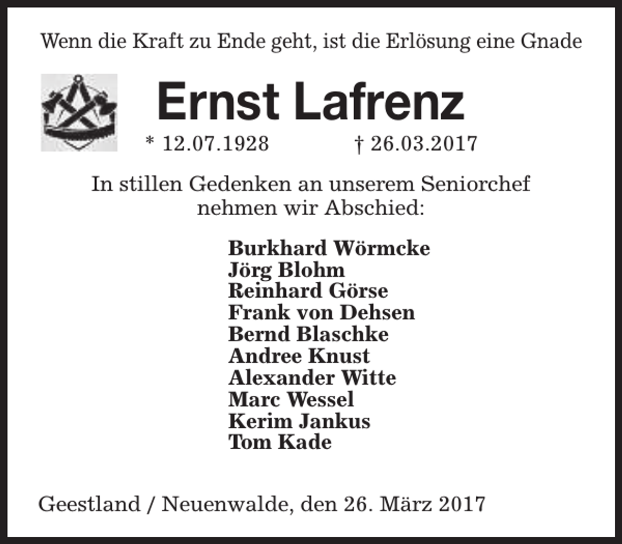 <p>Wenn die Kraft zu Ende geht, ist die Erlösung eine Gnade</p><p>Ernst Lafrenz</p><p>* 12.07.1928</p><p>† 26.03.2017</p><p>In stillen Gedenken an unserem Seniorchef<br />nehmen wir Abschied:<br />Burkhard Wörmcke<br />Jörg Blohm<br />Reinhard Görse<br />Frank von Dehsen<br />Bernd Blaschke<br />Andree Knust<br />Alexander Witte<br />Marc Wessel<br />Kerim Jankus<br />Tom Kade<br />Geestland / Neuenwalde, den 26. März 2017</p>