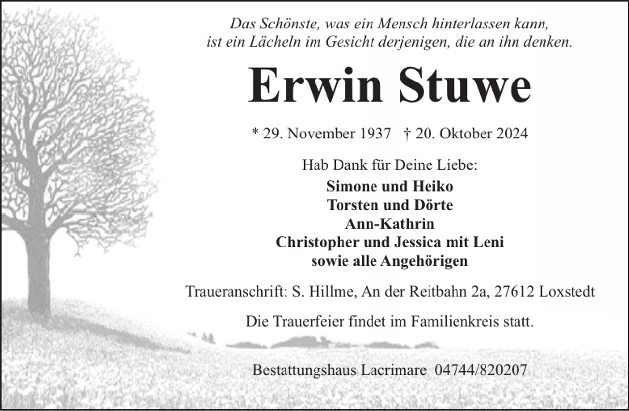 <p>Das Schönste, was ein Mensch hinterlassen kann,<br />ist ein Lächeln im Gesicht derjenigen, die an ihn denken.</p><p>Erwin Stuwe<br />* 29. November 1937 † 20. Oktober 2024<br />Hab Dank für Deine Liebe:<br />Simone und Heiko<br />Torsten und Dörte<br />Ann-Kathrin<br />Christopher und Jessica mit Leni<br />sowie alle Angehörigen<br />Traueranschrift: S. Hillme, An der Reitbahn 2a, 27612 Loxstedt<br />Die Trauerfeier findet im Familienkreis statt.<br />Bestattungshaus Lacrimare 04744/820207</p>