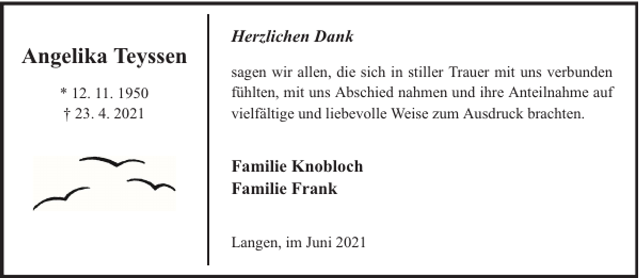 <p>Angelika Teyssen<br />* 12. 11. 1950<br />† 23. 4. 2021</p><p>Herzlichen Dank<br />sagen wir allen, die sich in stiller Trauer mit uns verbunden<br />fühlten, mit uns Abschied nahmen und ihre Anteilnahme auf<br />vielfältige und liebevolle Weise zum Ausdruck brachten.</p><p>Familie Knobloch<br />Familie Frank<br />Langen, im Juni 2021</p>