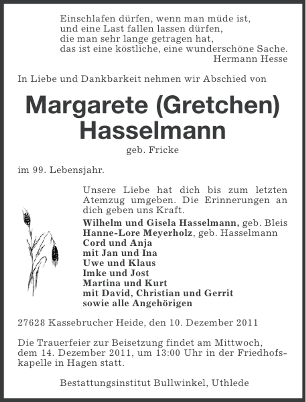 <p>Einschlafen dürfen, wenn man müde ist,<br />und eine Last fallen lassen dürfen,<br />die man sehr lange getragen hat,<br />das ist eine köstliche, eine wunderschöne Sache.<br />Hermann Hesse<br />In Liebe und Dankbarkeit nehmen wir Abschied von</p><p>Margarete (Gretchen)<br />Hasselmann<br />geb. Fricke<br />im 99. Lebensjahr.<br />Unsere Liebe hat dich bis zum letzten<br />Atemzug umgeben. Die Erinnerungen an<br />dich geben uns Kraft.<br />Wilhelm und Gisela Hasselmann, geb. Bleis<br />Hanne-Lore Meyerholz, geb. Hasselmann<br />Cord und Anja<br />mit Jan und Ina<br />Uwe und Klaus<br />Imke und Jost<br />Martina und Kurt<br />mit David, Christian und Gerrit<br />sowie alle Angehörigen<br />27628 Kassebrucher Heide, den 10. Dezember 2011<br />Die Trauerfeier zur Beisetzung findet am Mittwoch,<br />dem 14. Dezember 2011, um 13:00 Uhr in der Friedhofskapelle in Hagen statt.<br />Bestattungsinstitut Bullwinkel, Uthlede</p>