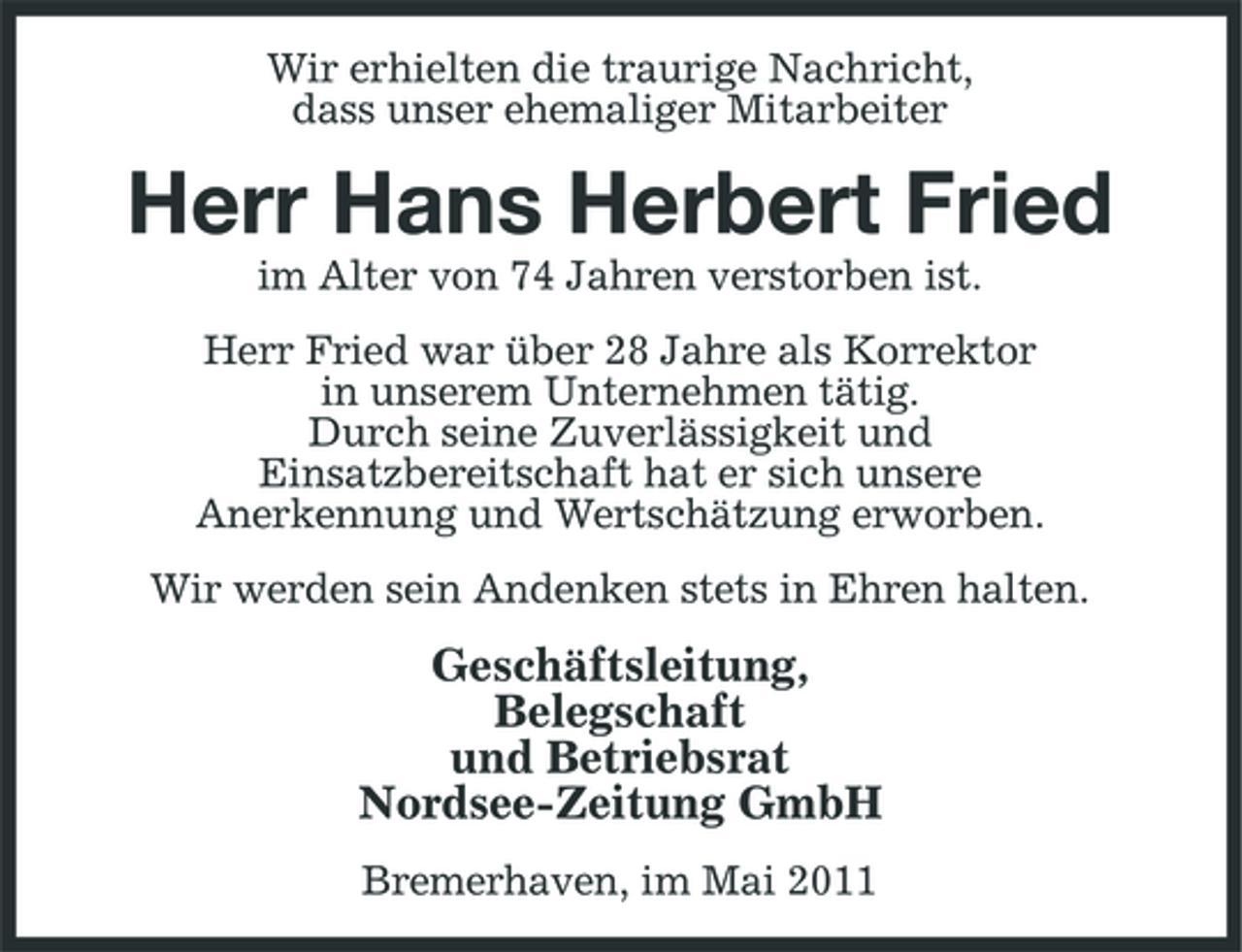 <p>Wir erhielten die traurige Nachricht, dass unser ehemaliger Mitarbeiter</p><p>Herr Hans Herbert Fried<br />im Alter von 74 Jahren verstorben ist. Herr Fried war über 28 Jahre als Korrektor in unserem Unternehmen tätig. Durch seine Zuverlässigkeit und Einsatzbereitschaft hat er sich unsere Anerkennung und Wertschätzung erworben. Wir werden sein Andenken stets in Ehren halten.</p><p>Geschäftsleitung, Belegschaft und Betriebsrat Nordsee-Zeitung GmbH<br />Bremerhaven, im Mai 2011</p>
