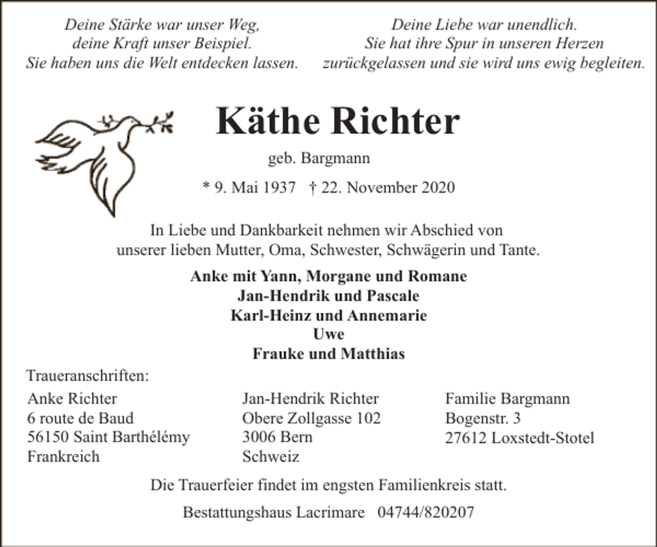 <p>Deine Stärke war unser Weg,<br />deine Kraft unser Beispiel.<br />Sie haben uns die Welt entdecken lassen.</p><p>Deine Liebe war unendlich.<br />Sie hat ihre Spur in unseren Herzen<br />zurückgelassen und sie wird uns ewig begleiten.</p><p>Käthe Richter<br />geb. Bargmann</p><p>* 9. Mai 1937 † 22. November 2020<br />In Liebe und Dankbarkeit nehmen wir Abschied von<br />unserer lieben Mutter, Oma, Schwester, Schwägerin und Tante.<br />Anke mit Yann, Morgane und Romane<br />Jan-Hendrik und Pascale<br />Karl-Heinz und Annemarie<br />Uwe<br />Frauke und Matthias<br />Traueranschriften:<br />Anke Richter<br />6 route de Baud<br />56150 Saint Barthélémy<br />Frankreich</p><p>Jan-Hendrik Richter<br />Obere Zollgasse 102<br />3006 Bern<br />Schweiz</p><p>Familie Bargmann<br />Bogenstr. 3<br />27612 Loxstedt-Stotel</p><p>Die Trauerfeier findet im engsten Familienkreis statt.<br />Bestattungshaus Lacrimare 04744/820207</p>