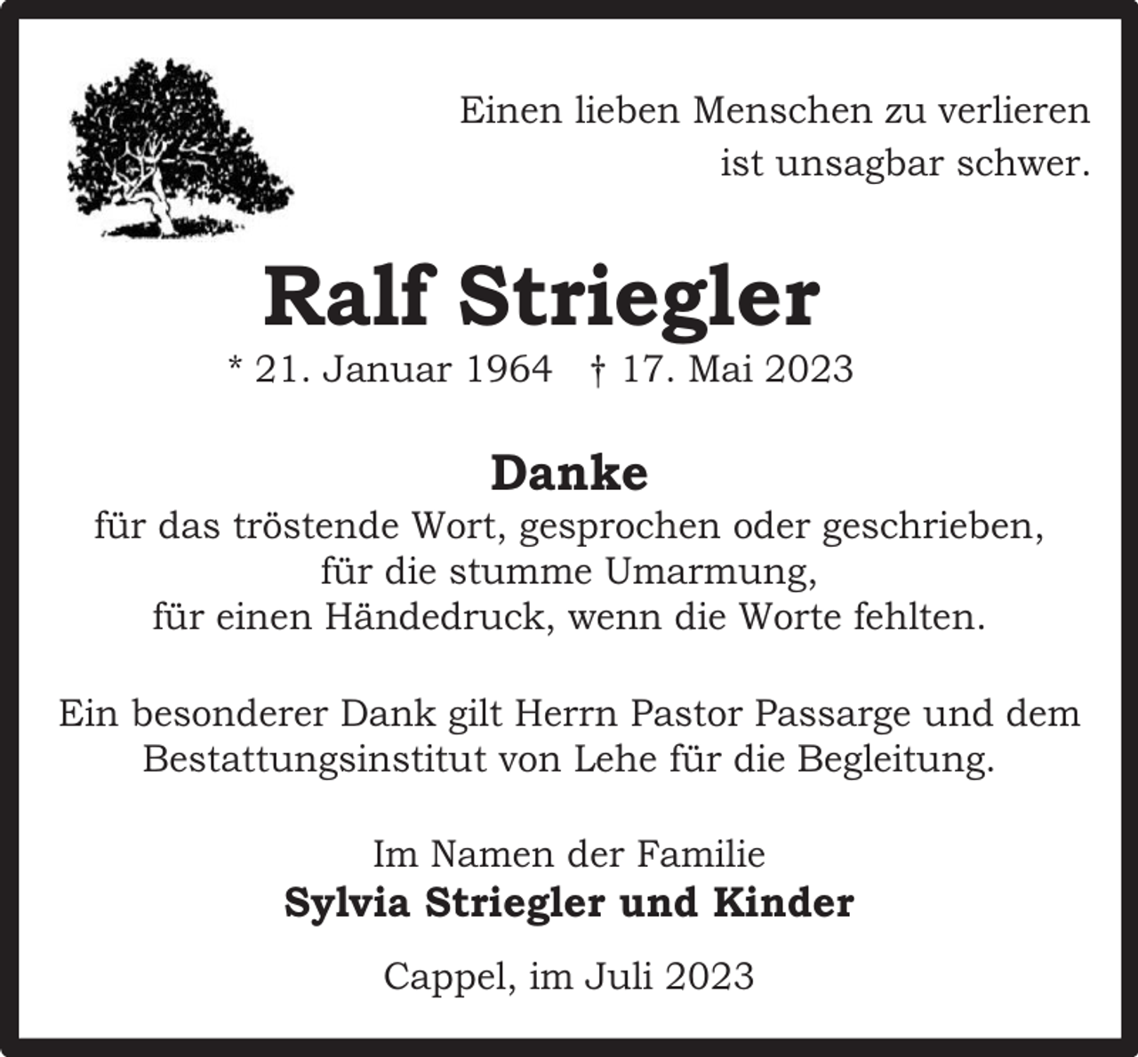 <p>Einen lieben Menschen zu verlieren<br />ist unsagbar schwer.</p><p>Ralf Striegler</p><p>* 21. Januar 1964 † 17. Mai 2023</p><p>Danke</p><p>für das tröstende Wort, gesprochen oder geschrieben,<br />für die stumme Umarmung,<br />für einen Händedruck, wenn die Worte fehlten.<br />Ein besonderer Dank gilt Herrn Pastor Passarge und dem<br />Bestattungsinstitut von Lehe für die Begleitung.<br />Im Namen der Familie</p><p>Sylvia Striegler und Kinder<br />Cappel, im Juli 2023</p>