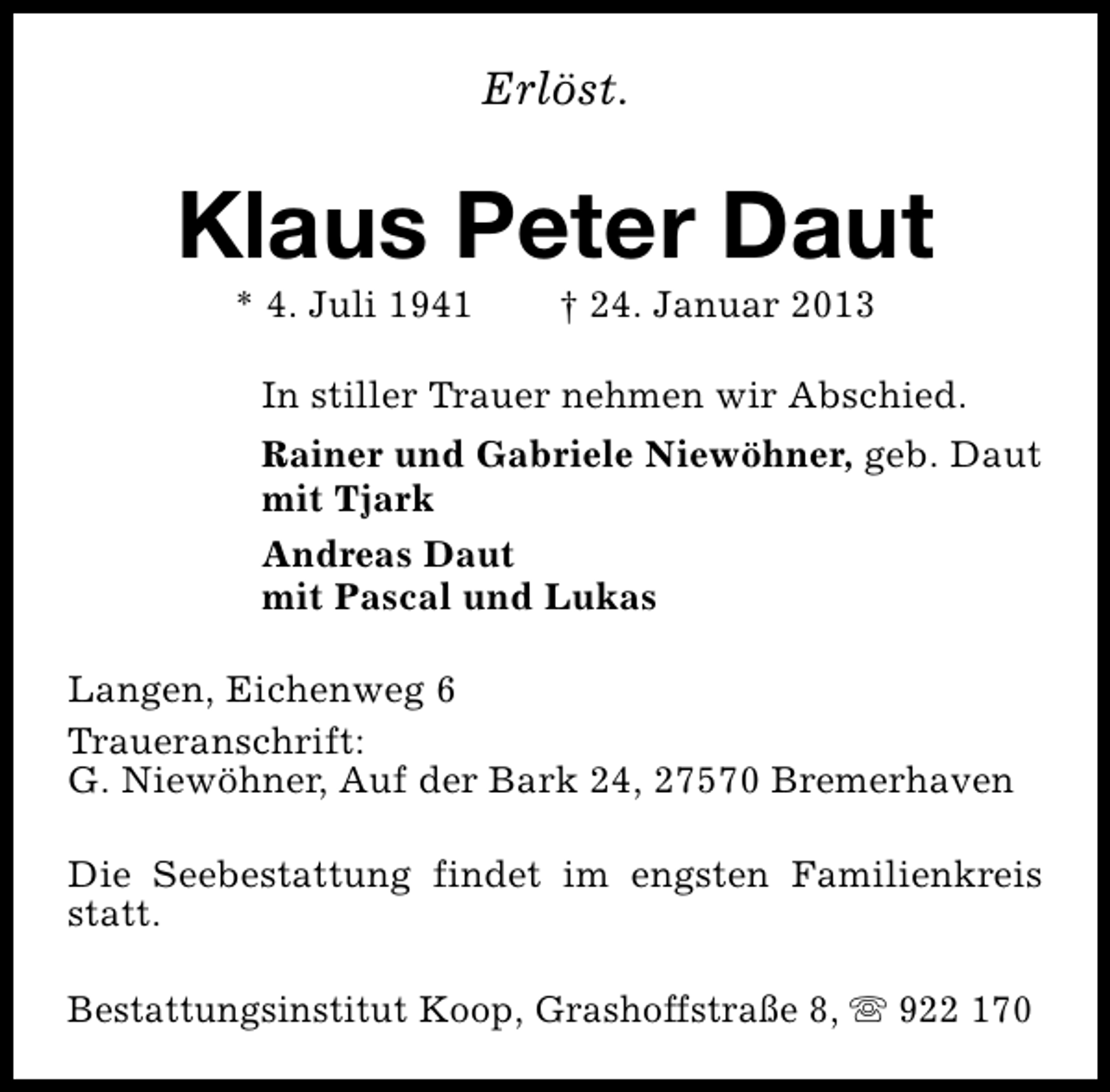 <p>Erlöst.</p><p>Klaus Peter Daut<br />* 4. Juli 1941</p><p>† 24. Januar 2013</p><p>In stiller Trauer nehmen wir Abschied.<br />Rainer und Gabriele Niewöhner, geb. Daut<br />mit Tjark<br />Andreas Daut<br />mit Pascal und Lukas<br />Langen, Eichenweg 6<br />Traueranschrift:<br />G. Niewöhner, Auf der Bark 24, 27570 Bremerhaven<br />Die Seebestattung findet im engsten Familienkreis<br />statt.<br />Bestattungsinstitut Koop, Grashoffstraße 8, s 922 170</p>