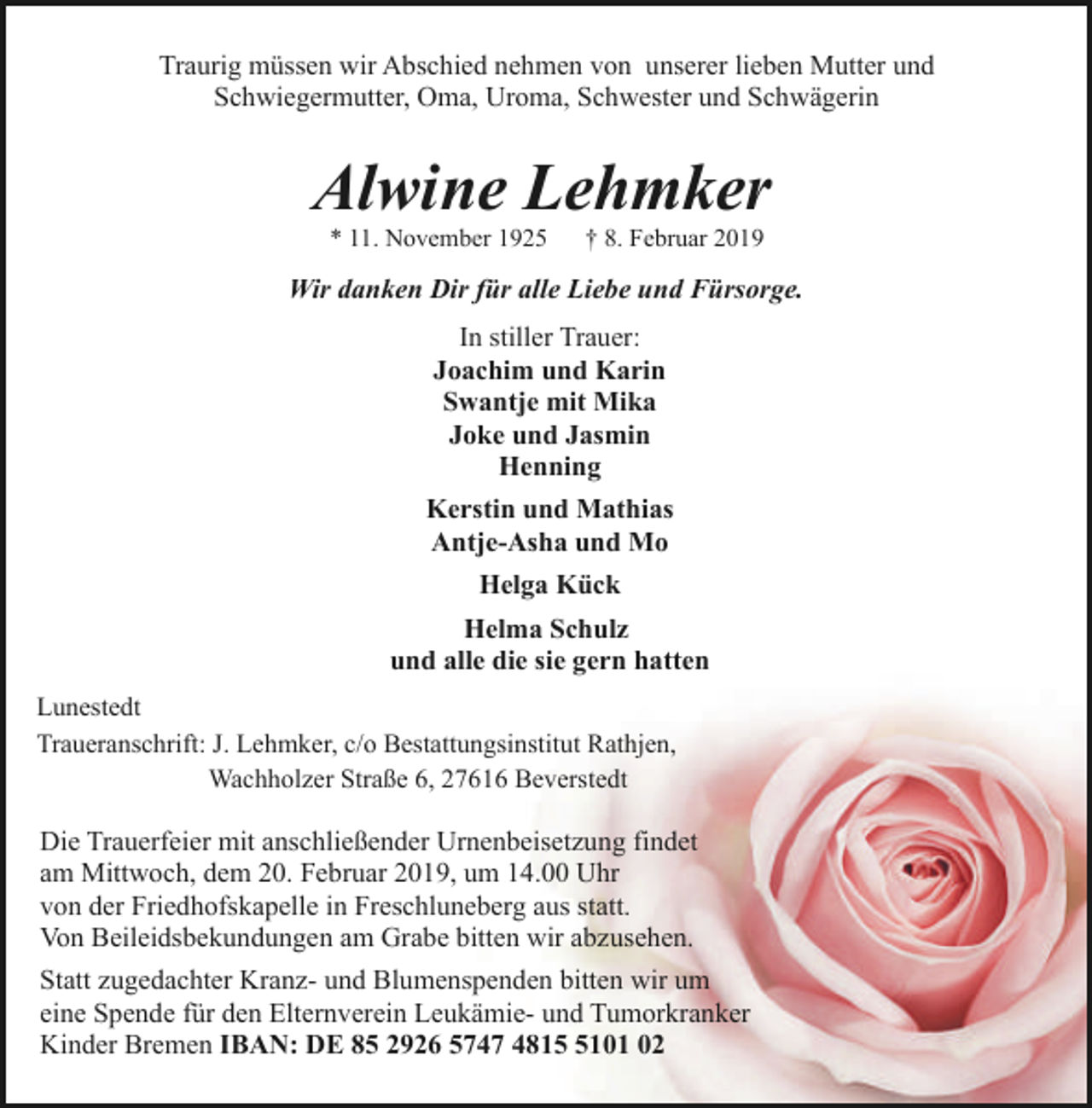 <p>Traurig müssen wir Abschied nehmen von unserer lieben Mutter und<br />Schwiegermutter, Oma, Uroma, Schwester und Schwägerin</p><p>Alwine Lehmker<br />* 11. November 1925</p><p>† 8. Februar 2019</p><p>Wir danken Dir für alle Liebe und Fürsorge.<br />In stiller Trauer:<br />Joachim und Karin<br />Swantje mit Mika<br />Joke und Jasmin<br />Henning<br />Kerstin und Mathias<br />Antje-Asha und Mo<br />Helga Kück<br />Helma Schulz<br />und alle die sie gern hatten<br />Lunestedt<br />Traueranschrift: J. Lehmker, c/o Bestattungsinstitut Rathjen,<br />Wachholzer Straße 6, 27616 Beverstedt</p><p>Die Trauerfeier mit anschließender Urnenbeisetzung findet<br />am Mittwoch, dem 20. Februar 2019, um 14.00 Uhr<br />von der Friedhofskapelle in Freschluneberg aus statt.<br />Von Beileidsbekundungen am Grabe bitten wir abzusehen.<br />Statt zugedachter Kranz- und Blumenspenden bitten wir um<br />eine Spende für den Elternverein Leukämie- und Tumorkranker<br />Kinder Bremen IBAN: DE 85 2926 5747 481101 02</p>