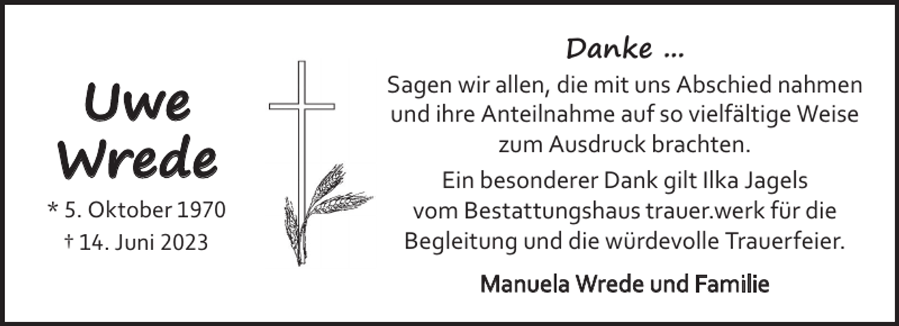 <p>Danke ...</p><p>Uwe<br />Wrede<br />* 5. Oktober 1970<br />† 14. Juni 2023</p><p>Sagen wir allen, die mit uns Abschied nahmen<br />und ihre Anteilnahme auf so vielfältige Weise<br />zum Ausdruck brachten.<br />Ein besonderer Dank gilt Ilka Jagels<br />vom Bestattungshaus trauer.werk für die<br />Begleitung und die würdevolle Trauerfeier.<br />Manuela Wrede und Familie</p>