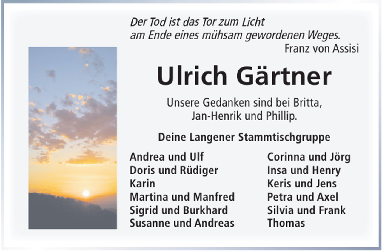 <p>Der Tod ist das Tor zum Licht<br />am Ende eines mühsam gewordenen Weges.<br />Franz von Assisi</p><p>Ulrich Gärtner<br />Unsere Gedanken sind bei Britta,<br />Jan-Henrik und Phillip.<br />Deine Langener Stammtischgruppe<br />Andrea und Ulf<br />Doris und Rüdiger<br />Karin<br />Martina und Manfred<br />Sigrid und Burkhard<br />Susanne und Andreas</p><p>Corinna und Jörg<br />Insa und Henry<br />Keris und Jens<br />Petra und Axel<br />Silvia und Frank<br />Thomas</p>