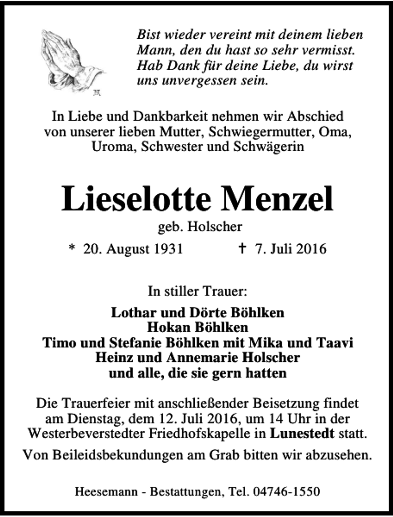 <p>Bist wieder vereint mit deinem lieben<br />Mann, den du hast so sehr vermisst.<br />Hab Dank für deine Liebe, du wirst<br />uns unvergessen sein.<br />In Liebe und Dankbarkeit nehmen wir Abschied<br />von unserer lieben Mutter, Schwiegermutter, Oma,<br />Uroma, Schwester und Schwägerin</p><p>Lieselotte Menzel<br />geb. Holscher<br />* 20. August 1931<br />B 7. Juli 2016</p><p>In stiller Trauer:<br />Lothar und Dörte Böhlken<br />Hokan Böhlken<br />Timo und Stefanie Böhlken mit Mika und Taavi<br />Heinz und Annemarie Holscher<br />und alle, die sie gern hatten<br />Die Trauerfeier mit anschließender Beisetzung findet<br />am Dienstag, dem 12. Juli 2016, um 14 Uhr in der<br />Westerbeverstedter Friedhofskapelle in Lunestedt statt.<br />Von Beileidsbekundungen am Grab bitten wir abzusehen.<br />Heesemann - Bestattungen, Tel. 04746-1550</p>