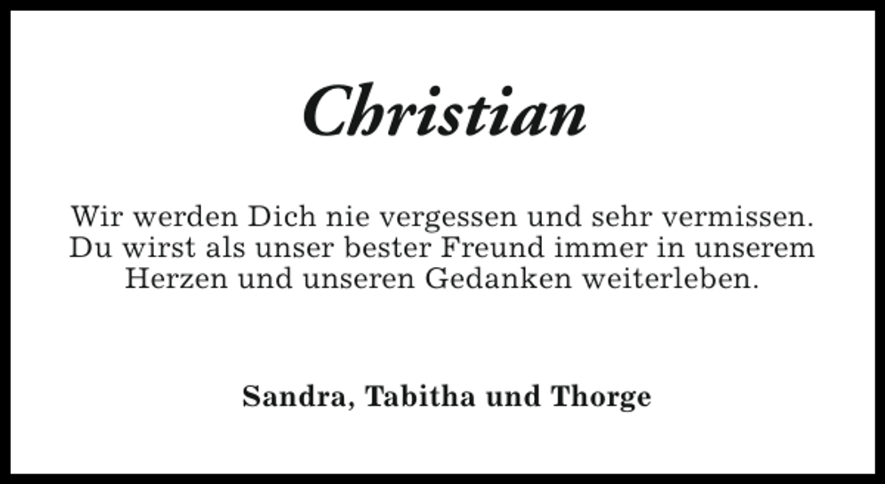 <p>Christian<br />Wir werden Dich nie vergessen und sehr vermissen.<br />Du wirst als unser bester Freund immer in unserem<br />Herzen und unseren Gedanken weiterleben.</p><p>Sandra, Tabitha und Thorge</p>
