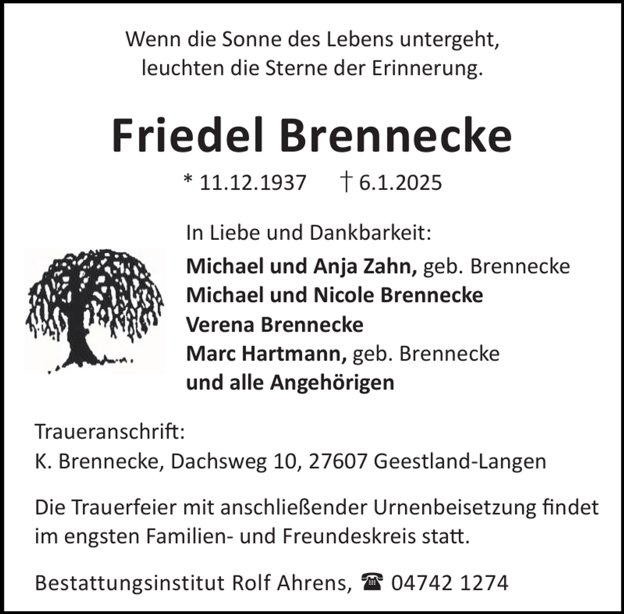 <p>Wenn die Sonne des Lebens untergeht,<br />leuchten die Sterne der Erinnerung.</p><p>Friedel Brennecke<br />* 11.12.1937</p><p>† 6.1.2025</p><p>In Liebe und Dankbarkeit:<br />Michael und Anja Zahn, geb. Brennecke<br />Michael und Nicole Brennecke<br />Verena Brennecke<br />Marc Hartmann, geb. Brennecke<br />und alle Angehörigen<br />Traueranschri :<br />K. Brennecke, Dachsweg 10, 27607 Geestland-Langen<br />Die Trauerfeier mit anschließender Urnenbeisetzung ﬁndet<br />im engsten Familien- und Freundeskreis sta .<br />Bestattungsinstitut Rolf Ahrens,  04742 1274</p>
