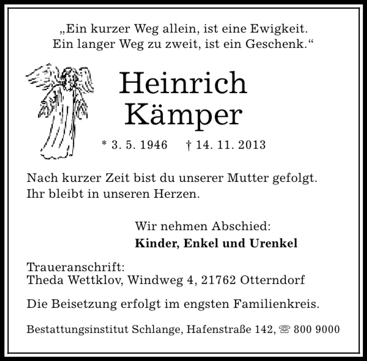 <p>„Ein kurzer Weg allein, ist eine Ewigkeit.<br />Ein langer Weg zu zweit, ist ein Geschenk.“</p>
<p>Heinrich<br />Kämper<br />* 3. 5. 1946</p>
<p>† 14. 11. 2013</p>
<p>Nach kurzer Zeit bist du unserer Mutter gefolgt.<br />Ihr bleibt in unseren Herzen.<br />Wir nehmen Abschied:<br />Kinder, Enkel und Urenkel<br />Traueranschrift:<br />Theda Wettklov, Windweg 4, 21762 Otterndorf<br />Die Beisetzung erfolgt im engsten Familienkreis.<br />Bestattungsinstitut Schlange, Hafenstraße 142, s 800 9000</p>