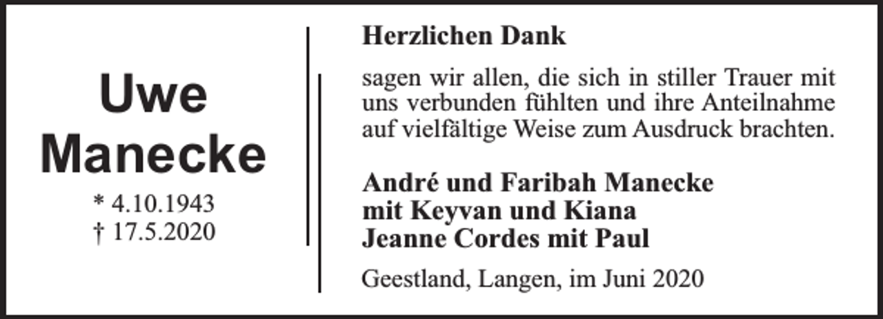 <p>Herzlichen Dank</p><p>Uwe<br />Manecke<br />* 4.10.1943<br />† 17.5.2020</p><p>sagen wir allen, die sich in stiller Trauer mit<br />uns verbunden fühlten und ihre Anteilnahme<br />auf vielfältige Weise zum Ausdruck brachten.</p><p>André und Faribah Manecke<br />mit Keyvan und Kiana<br />Jeanne Cordes mit Paul<br />Geestland, Langen, im Juni 2020</p>
