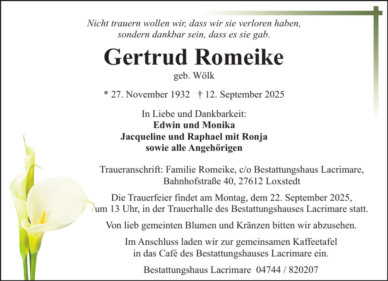 <p>Nicht trauern wollen wir, dass wir sie verloren haben,<br />sondern dankbar sein, dass es sie gab.</p><p>Gertrud Romeike<br />geb. Wölk</p><p>* 27. November 1932 † 12. September 2025<br />In Liebe und Dankbarkeit:<br />Edwin und Monika<br />Jacqueline und Raphael mit Ronja<br />sowie alle Angehörigen<br />Traueranschrift: Familie Romeike, c/o Bestattungshaus Lacrimare,<br />Bahnhofstraße 40, 27612 Loxstedt<br />Die Trauerfeier findet am Montag, dem 22. September 2025,<br />um 13 Uhr, in der Trauerhalle des Bestattungshauses Lacrimare statt.<br />Von lieb gemeinten Blumen und Kränzen bitten wir abzusehen.<br />Im Anschluss laden wir zur gemeinsamen Kaffeetafel<br />in das Café des Bestattungshauses Lacrimare ein.<br />Bestattungshaus Lacrimare 04744 / 820207</p>