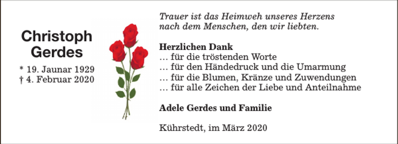 <p>Christoph<br />Gerdes<br />* 19. Jaunar 1929<br />† 4. Februar 2020</p><p>Trauer ist das Heimweh unseres Herzens<br />nach dem Menschen, den wir liebten.<br />Herzlichen Dank<br />… für die tröstenden Worte<br />… für den Händedruck und die Umarmung<br />… für die Blumen, Kränze und Zuwendungen<br />… für alle Zeichen der Liebe und Anteilnahme<br />Adele Gerdes und Familie<br />Kührstedt, im März 2020</p>