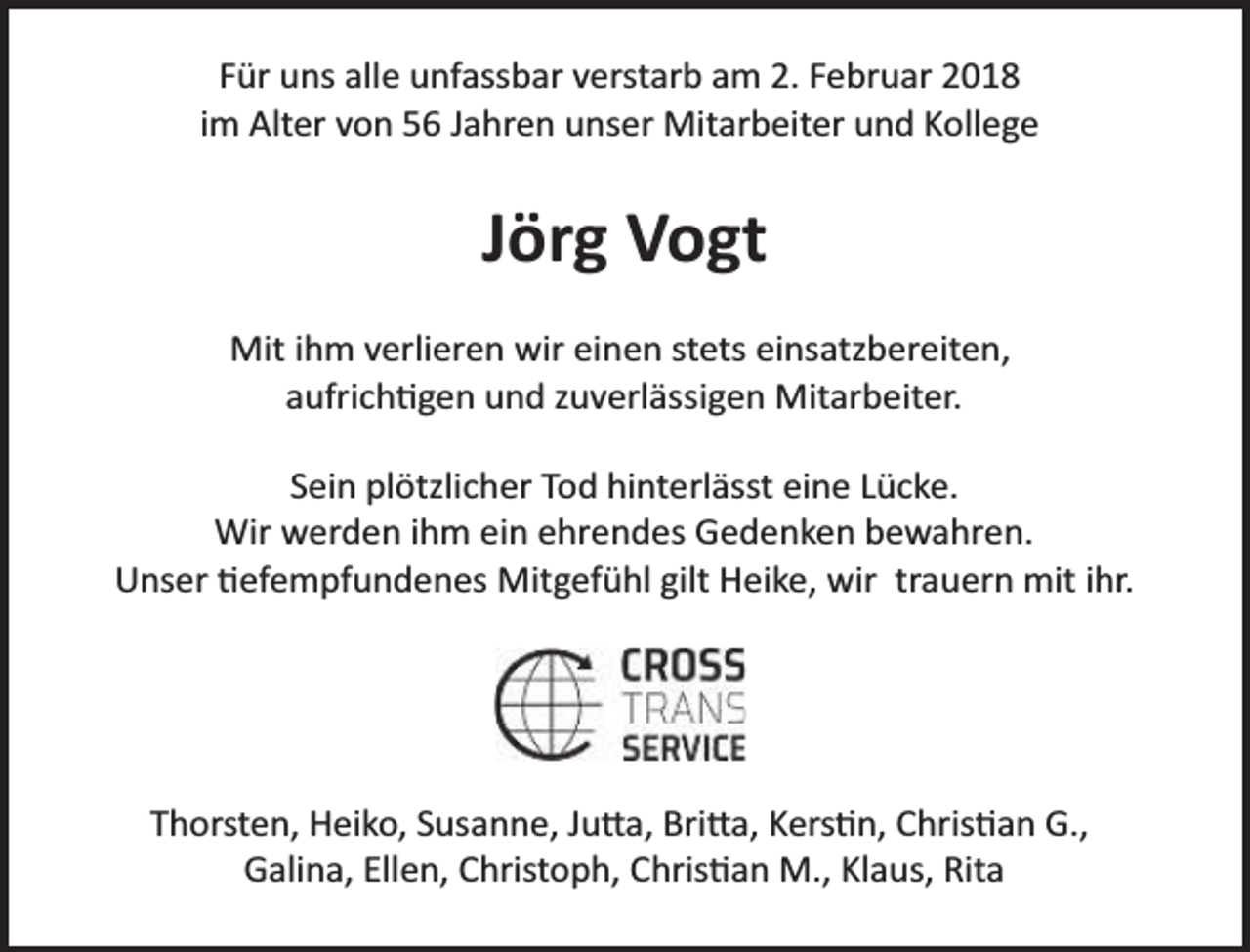 <p>Für uns alle unfassbar verstarb am 2. Februar 2018<br />im Alter von 56 Jahren unser Mitarbeiter und Kollege</p><p>Jörg Vogt<br />Mit ihm verlieren wir einen stets einsatzbereiten,<br />aufrichtigen und zuverlässigen Mitarbeiter.<br />Sein plötzlicher Tod hinterlässt eine Lücke.<br />Wir werden ihm ein ehrendes Gedenken bewahren.<br />Unser tiefempfundenes Mitgefühl gilt Heike, wir trauern mit ihr.</p><p>Thorsten, Heiko, Susanne, Jutta, Britta, Kerstin, Christian G.,<br />Galina, Ellen, Christoph, Christian M., Klaus, Rita</p>