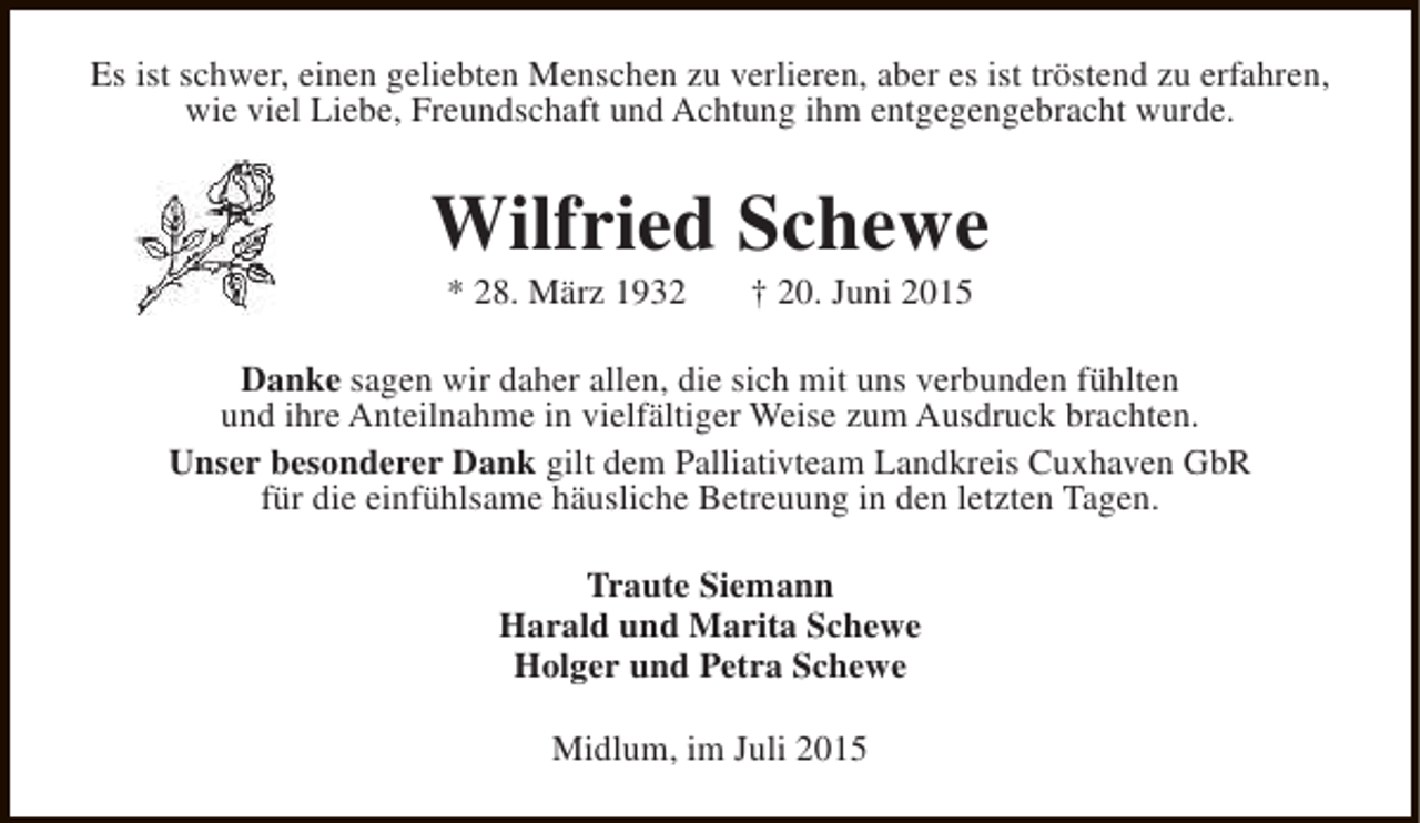 <p>Es ist schwer, einen geliebten Menschen zu verlieren, aber es ist tröstend zu erfahren,<br />wie viel Liebe, Freundschaft und Achtung ihm entgegengebracht wurde.</p><p>Wilfried Schewe<br />* 28. März 1932</p><p>† 20. Juni 2015</p><p>Danke sagen wir daher allen, die sich mit uns verbunden fühlten<br />und ihre Anteilnahme in vielfältiger Weise zum Ausdruck brachten.<br />Unser besonderer Dank gilt dem Palliativteam Landkreis Cuxhaven GbR<br />für die einfühlsame häusliche Betreuung in den letzten Tagen.<br />Traute Siemann<br />Harald und Marita Schewe<br />Holger und Petra Schewe<br />Midlum, im Juli 2015</p>