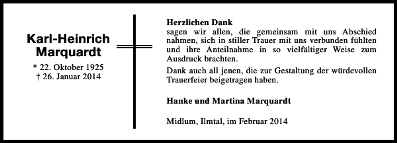 <p>Karl-Heinrich<br />Marquardt<br />* 22. Oktober 1925<br />† 26. Januar 2014</p><p>Herzlichen Dank<br />sagen wir allen, die gemeinsam mit uns Abschied<br />nahmen, sich in stiller Trauer mit uns verbunden fühlten<br />und ihre Anteilnahme in so vielfältiger Weise zum<br />Ausdruck brachten.<br />Dank auch all jenen, die zur Gestaltung der würdevollen<br />Trauerfeier beigetragen haben.<br />Hanke und Martina Marquardt<br />Midlum, Ilmtal, im Februar 2014</p>