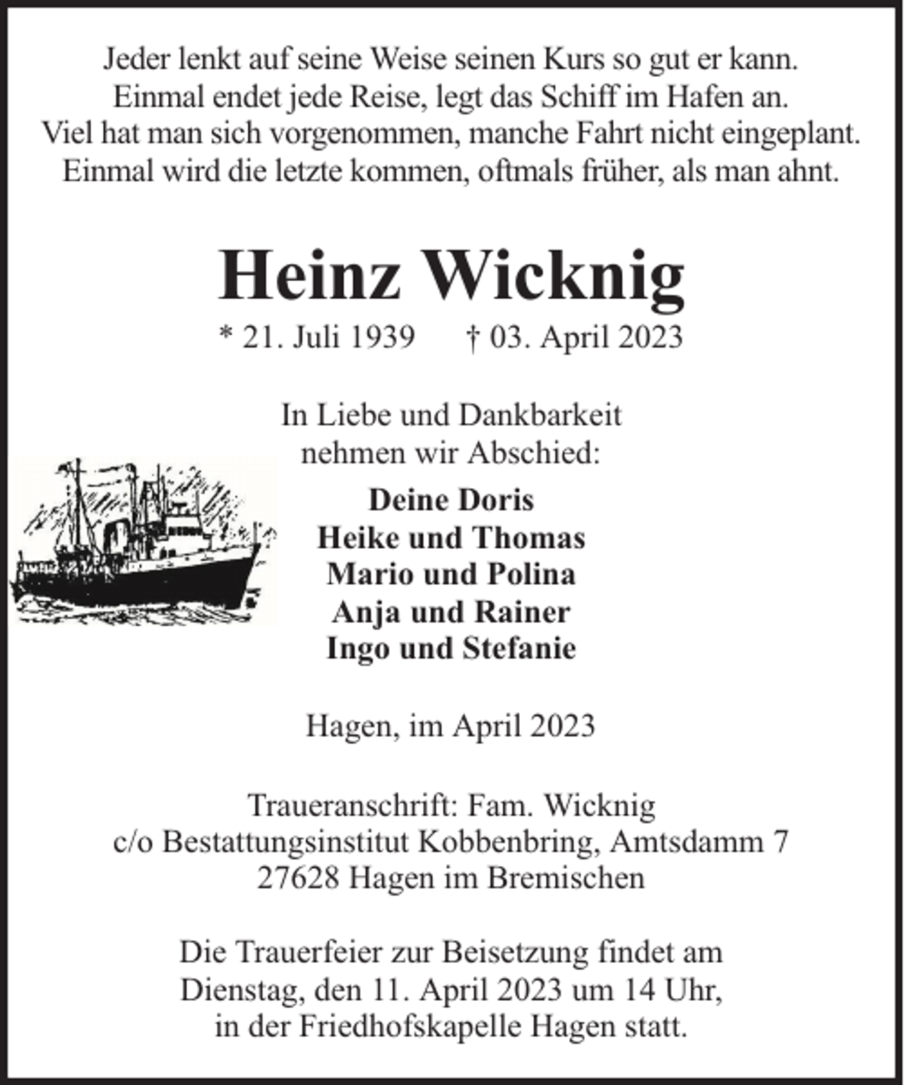 <p>Jeder lenkt auf seine Weise seinen Kurs so gut er kann.<br />Einmal endet jede Reise, legt das Schiff im Hafen an.<br />Viel hat man sich vorgenommen, manche Fahrt nicht eingeplant.<br />Einmal wird die letzte kommen, oftmals früher, als man ahnt.</p><p>Heinz Wicknig<br />* 21. Juli 1939</p><p>† 03. April 2023</p><p>In Liebe und Dankbarkeit<br />nehmen wir Abschied:<br />Deine Doris<br />Heike und Thomas<br />Mario und Polina<br />Anja und Rainer<br />Ingo und Stefanie<br />Hagen, im April 2023<br />Traueranschrift: Fam. Wicknig<br />c/o Bestattungsinstitut Kobbenbring, Amtsdamm 7<br />27628 Hagen im Bremischen<br />Die Trauerfeier zur Beisetzung findet am<br />Dienstag, den 11. April 2023 um 14 Uhr,<br />in der Friedhofskapelle Hagen statt.</p>