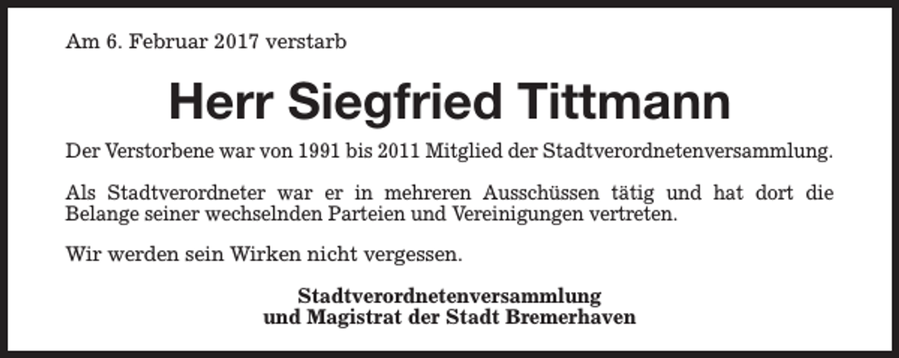 <p>Am 6. Februar 2017 verstarb</p><p>Herr Siegfried Tittmann<br />Der Verstorbene war von 1991 bis 2011 Mitglied der Stadtverordnetenversammlung.<br />Als Stadtverordneter war er in mehreren Ausschüssen tätig und hat dort die<br />Belange seiner wechselnden Parteien und Vereinigungen vertreten.<br />Wir werden sein Wirken nicht vergessen.<br />Stadtverordnetenversammlung<br />und Magistrat der Stadt Bremerhaven</p>