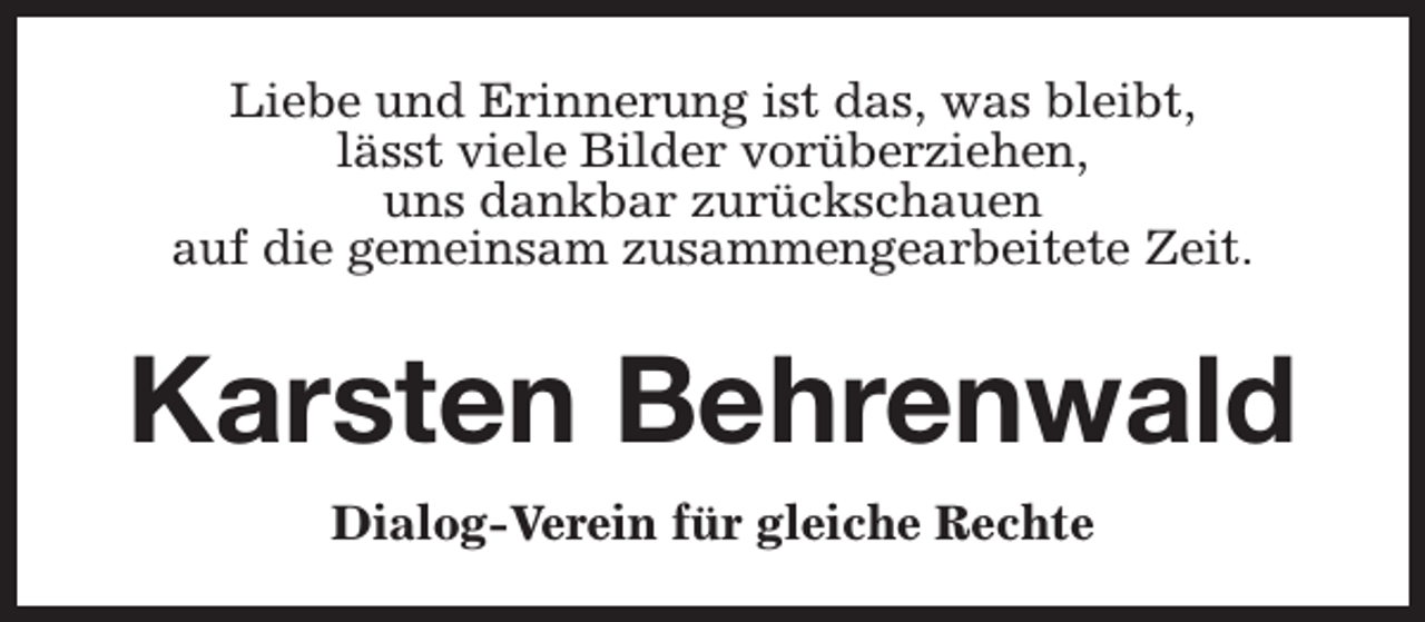 <p>Liebe und Erinnerung ist das, was bleibt,<br />lässt viele Bilder vorüberziehen,<br />uns dankbar zurückschauen<br />auf die gemeinsam zusammengearbeitete Zeit.</p><p>Karsten Behrenwald<br />Dialog-Verein für gleiche Rechte</p>
