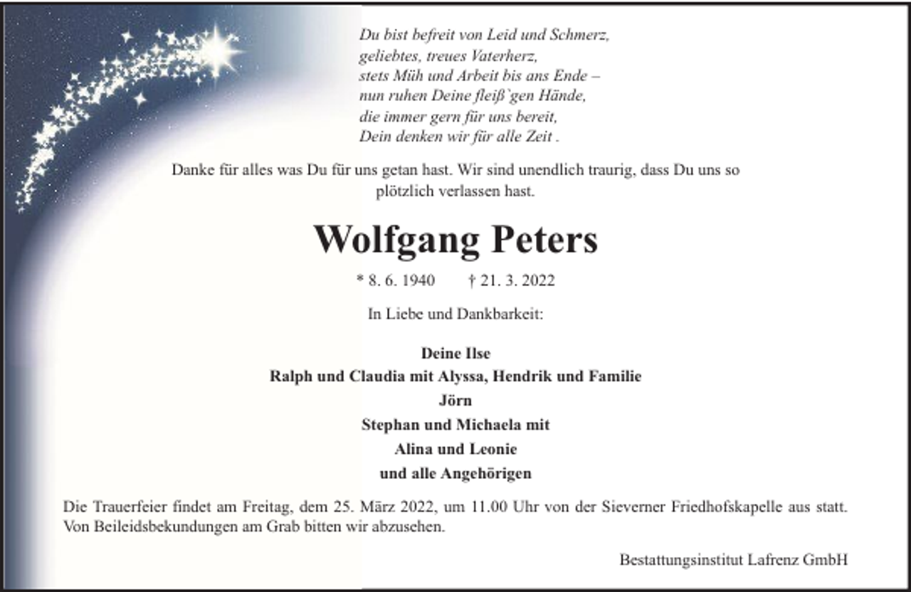 <p>Du bist befreit von Leid und Schmerz,<br />geliebtes, treues Vaterherz,<br />stets Müh und Arbeit bis ans Ende –<br />nun ruhen Deine fleiß`gen Hände,<br />die immer gern für uns bereit,<br />Dein denken wir für alle Zeit .<br />Danke für alles was Du für uns getan hast. Wir sind unendlich traurig, dass Du uns so<br />plötzlich verlassen hast.</p><p>Wolfgang Peters<br />* 8. 6. 1940</p><p>† 21. 3. 2022</p><p>In Liebe und Dankbarkeit:<br />Deine Ilse<br />Ralph und Claudia mit Alyssa, Hendrik und Familie<br />Jörn<br />Stephan und Michaela mit<br />Alina und Leonie<br />und alle Angehörigen<br />Die Trauerfeier findet am Freitag, dem 25. März 2022, um 11.00 Uhr von der Sieverner Friedhofskapelle aus statt.<br />Von Beileidsbekundungen am Grab bitten wir abzusehen.<br />Bestattungsinstitut Lafrenz GmbH</p>