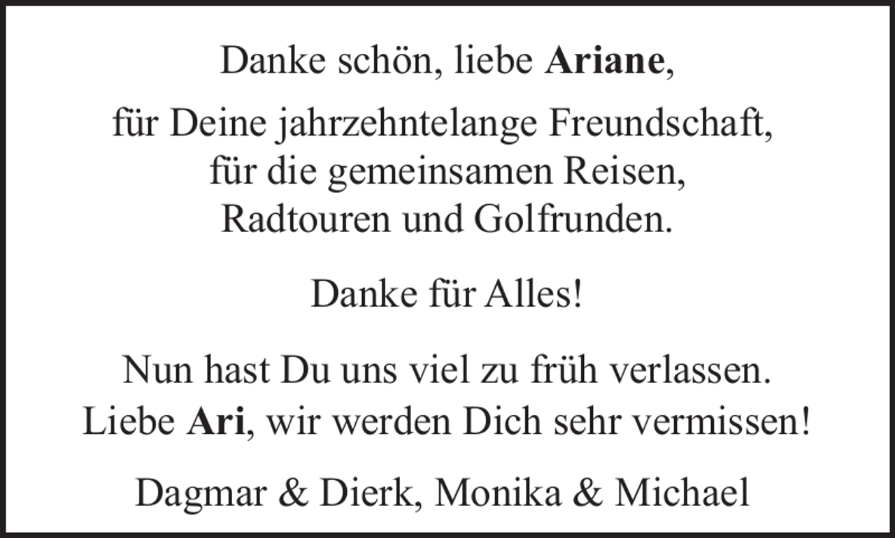 <p>Danke schön, liebe Ariane,<br />für Deine jahrzehntelange Freundschaft,<br />für die gemeinsamen Reisen,<br />Radtouren und Golfrunden.<br />Danke für Alles!<br />Nun hast Du uns viel zu früh verlassen.<br />Liebe Ari, wir werden Dich sehr vermissen!<br />Dagmar &amp; Dierk, Monika &amp; Michael</p>