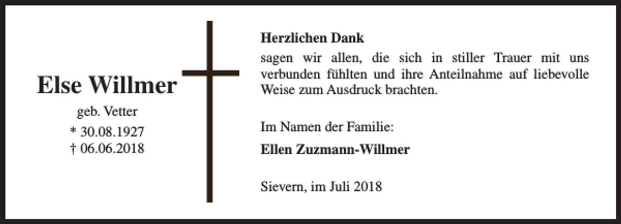 <p>Else Willmer<br />geb. Vetter<br />* 30.08.1927<br />† 06.06.2018</p><p>Herzlichen Dank<br />sagen wir allen, die sich in stiller Trauer mit uns<br />verbunden fühlten und ihre Anteilnahme auf liebevolle<br />Weise zum Ausdruck brachten.<br />Im Namen der Familie:<br />Ellen Zuzmann-Willmer<br />Sievern, im Juli 2018</p>