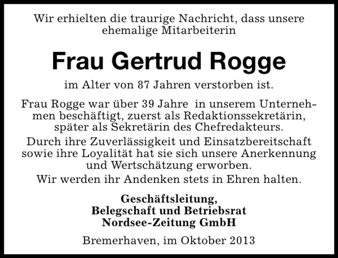 <p>Wir erhielten die traurige Nachricht, dass unsere<br />ehemalige Mitarbeiterin</p><p>Frau Gertrud Rogge<br />im Alter von 87 Jahren verstorben ist.</p><p>Frau Rogge war über 39 Jahre in unserem Unternehmen beschäftigt, zuerst als Redaktionssekretärin,<br />später als Sekretärin des Chefredakteurs.<br />Durch ihre Zuverlässigkeit und Einsatzbereitschaft<br />sowie ihre Loyalität hat sie sich unsere Anerkennung<br />und Wertschätzung erworben.<br />Wir werden ihr Andenken stets in Ehren halten.<br />Geschäftsleitung,<br />Belegschaft und Betriebsrat<br />Nordsee-Zeitung GmbH<br />Bremerhaven, im Oktober 2013</p>