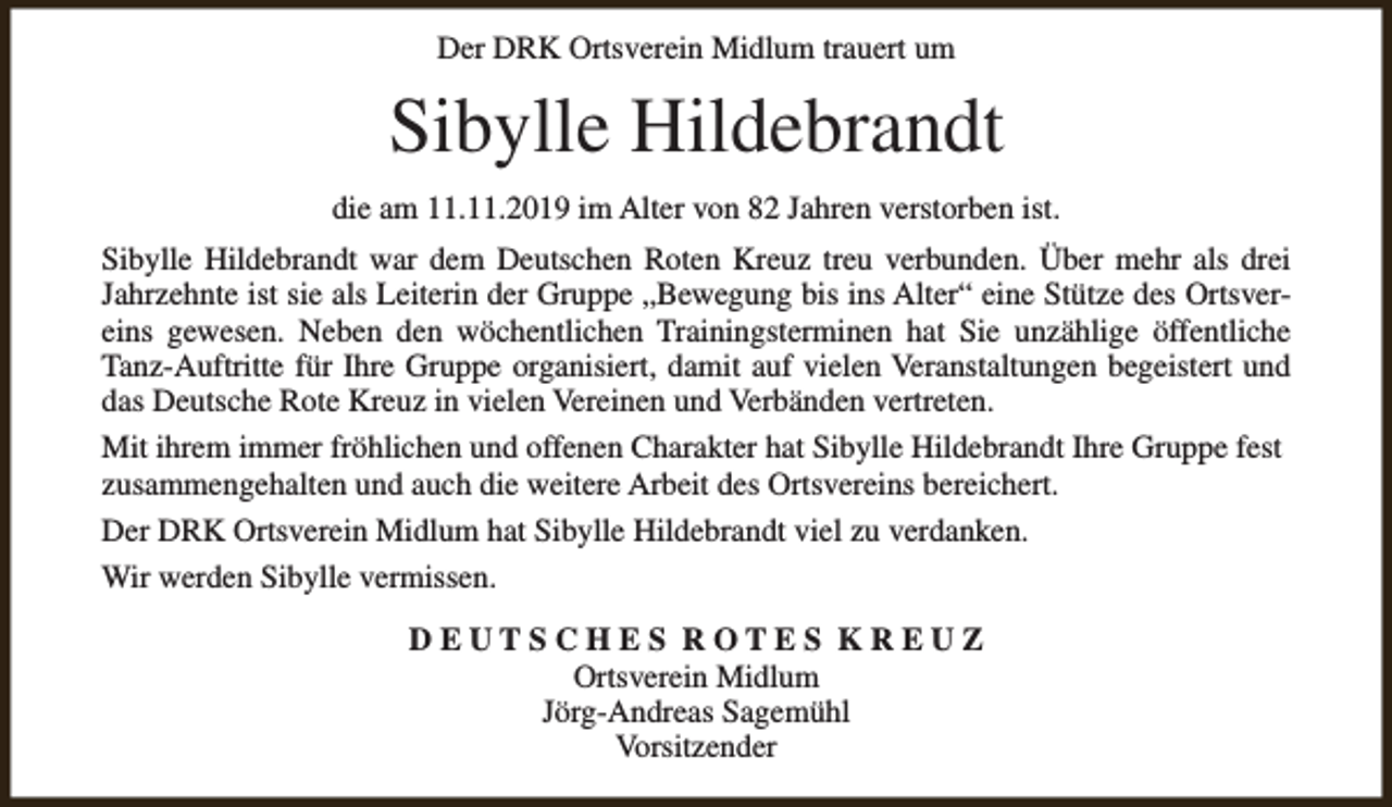 <p>Der DRK Ortsverein Midlum trauert um</p><p>Sibylle Hildebrandt<br />die am 11.11.2019 im Alter von 82 Jahren verstorben ist.<br />Sibylle Hildebrandt war dem Deutschen Roten Kreuz treu verbunden. Über mehr als drei<br />Jahrzehnte ist sie als Leiterin der Gruppe „Bewegung bis ins Alter“ eine Stütze des Ortsvereins gewesen. Neben den wöchentlichen Trainingsterminen hat Sie unzählige öffentliche<br />Tanz-Auftritte für Ihre Gruppe organisiert, damit auf vielen Veranstaltungen begeistert und<br />das Deutsche Rote Kreuz in vielen Vereinen und Verbänden vertreten.<br />Mit ihrem immer fröhlichen und offenen Charakter hat Sibylle Hildebrandt Ihre Gruppe fest<br />zusammengehalten und auch die weitere Arbeit des Ortsvereins bereichert.<br />Der DRK Ortsverein Midlum hat Sibylle Hildebrandt viel zu verdanken.<br />Wir werden Sibylle vermissen.<br />DEUTSCHES ROTES KREUZ<br />Ortsverein Midlum<br />Jörg-Andreas Sagemühl<br />Vorsitzender</p>