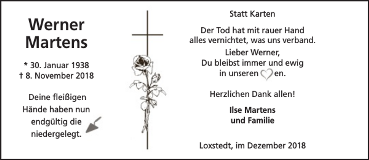 <p>Werner<br />Martens<br />* 30. Januar 1938<br />† 8. November 2018<br />Deine fleißigen<br />Hände haben nun<br />endgültig die<br />niedergelegt.</p><p>Statt Karten<br />Der Tod hat mit rauer Hand<br />alles vernichtet, was uns verband.<br />Lieber Werner,<br />Du bleibst immer und ewig<br />in unseren<br />en.<br />Herzlichen Dank allen!<br />Ilse Martens<br />und Familie<br />Loxstedt, im Dezember 2018</p>