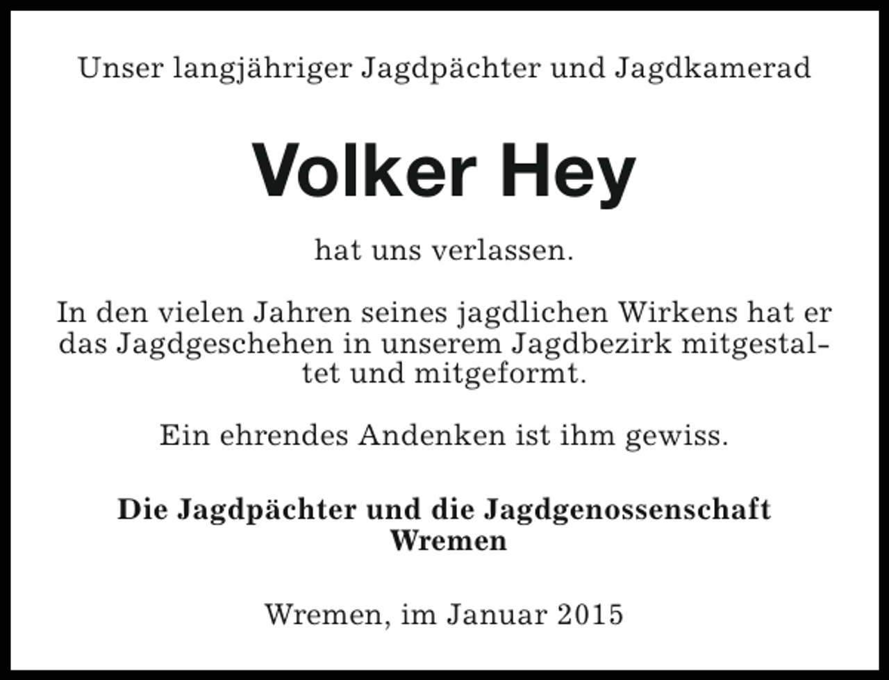 <p>Unser langjähriger Jagdpächter und Jagdkamerad</p><p>Volker Hey<br />hat uns verlassen.<br />In den vielen Jahren seines jagdlichen Wirkens hat er<br />das Jagdgeschehen in unserem Jagdbezirk mitgestaltet und mitgeformt.<br />Ein ehrendes Andenken ist ihm gewiss.<br />Die Jagdpächter und die Jagdgenossenschaft<br />Wremen<br />Wremen, im Januar 2015</p>