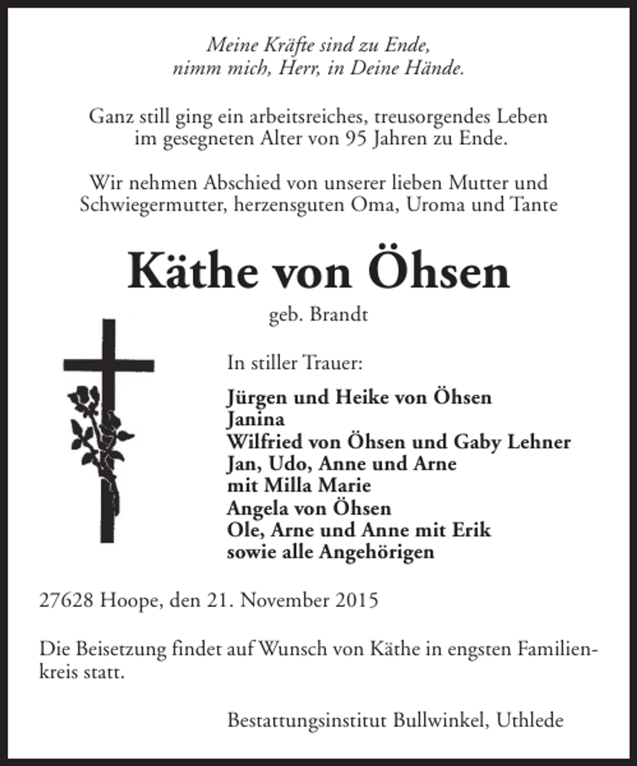 <p>Meine Kräfte sind zu Ende,<br />nimm mich, Herr, in Deine Hände.<br />Ganz still ging ein arbeitsreiches, treusorgendes Leben<br />im gesegneten Alter von 95 Jahren zu Ende.<br />Wir nehmen Abschied von unserer lieben Mutter und<br />Schwiegermutter, herzensguten Oma, Uroma und Tante</p><p>Käthe von Öhsen<br />geb. Brandt</p><p>In stiller Trauer:<br />Jürgen und Heike von Öhsen<br />Janina<br />Wilfried von Öhsen und Gaby Lehner<br />Jan, Udo, Anne und Arne<br />mit Milla Marie<br />Angela von Öhsen<br />Ole, Arne und Anne mit Erik<br />sowie alle Angehörigen<br />27628 Hoope, den 21. November 2015<br />Die Beisetzung findet auf Wunsch von Käthe in engsten Familienkreis statt.<br />Bestattungsinstitut Bullwinkel, Uthlede</p>