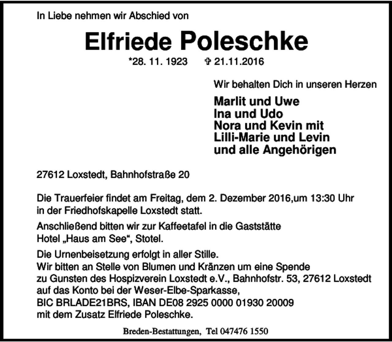 <p>In Liebe nehmen wir Abschied von</p><p>Elfriede Poleschke<br />*28. 11. 1923</p><p>< 21.11.2016</p><p>Wir behalten Dich in unseren Herzen</p><p>Marlit und Uwe<br />Ina und Udo<br />Nora und Kevin mit<br />Lilli-Marie und Levin<br />und alle Angehörigen<br />27612 Loxstedt, Bahnhofstraße 20<br />Die Trauerfeier findet am Freitag, dem 2. Dezember 2016,um 13:30 Uhr<br />in der Friedhofskapelle Loxstedt statt.<br />Anschließend bitten wir zur Kaffeetafel in die Gaststätte<br />Hotel „Haus am See“, Stotel.<br />Die Urnenbeisetzung erfolgt in aller Stille.<br />Wir bitten an Stelle von Blumen und Kränzen um eine Spende<br />zu Gunsten des Hospizverein Loxstedt e.V., Bahnhofstr. 53, 27612 Loxstedt<br />auf das Konto bei der Weser-Elbe-Sparkasse,<br />BIC BRLADE21BRS, IBAN DE08 2925 0001930 20009<br />mit dem Zusatz Elfriede Poleschke.<br />Breden-Bestattungen, Tel 047476 1550</p>