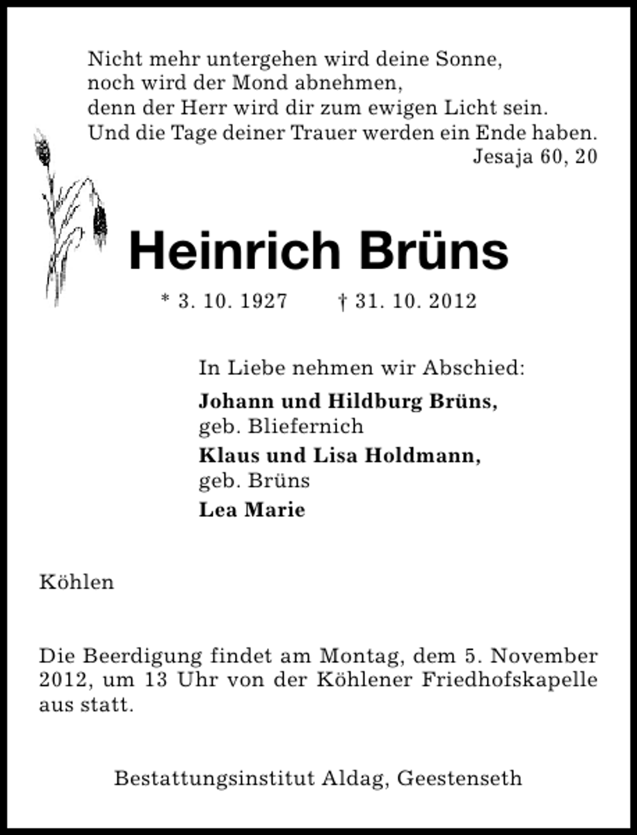 <p>Nicht mehr untergehen wird deine Sonne,<br />noch wird der Mond abnehmen,<br />denn der Herr wird dir zum ewigen Licht sein.<br />Und die Tage deiner Trauer werden ein Ende haben.<br />Jesaja 60, 20</p><p>Heinrich Brüns<br />* 3. 10. 1927</p><p>† 31. 10. 2012</p><p>In Liebe nehmen wir Abschied:<br />Johann und Hildburg Brüns,<br />geb. Bliefernich<br />Klaus und Lisa Holdmann,<br />geb. Brüns<br />Lea Marie<br />Köhlen<br />Die Beerdigung findet am Montag, dem 5. November<br />2012, um 13 Uhr von der Köhlener Friedhofskapelle<br />aus statt.<br />Bestattungsinstitut Aldag, Geestenseth</p>
