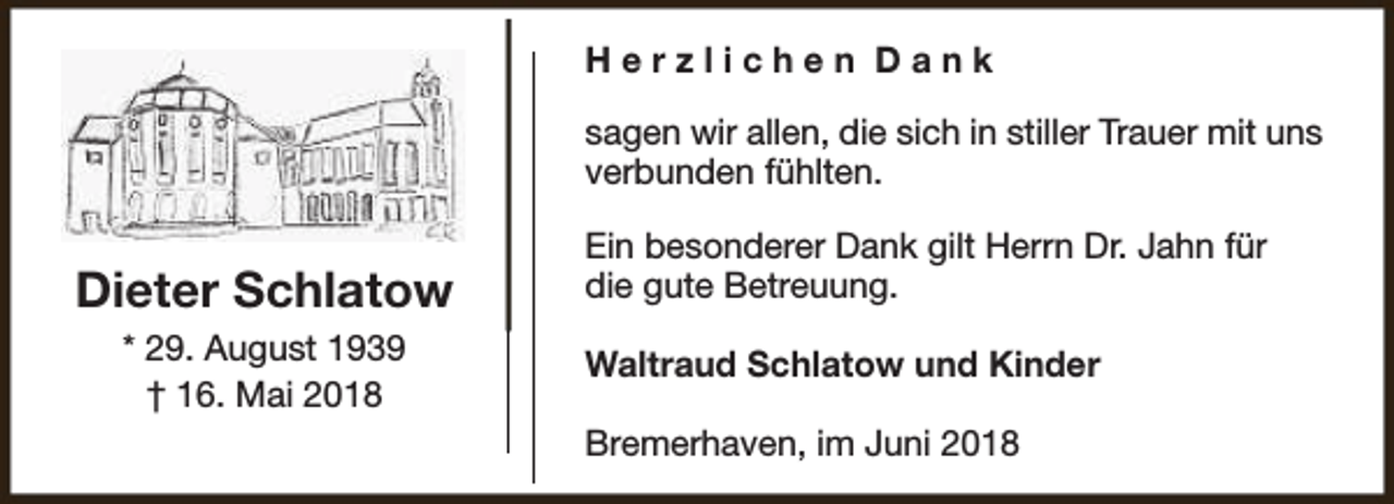 <p>Herzlichen Dank<br />sagen wir allen, die sich in stiller Trauer mit uns<br />verbunden fühlten.</p><p>Dieter Schlatow<br />* 29. August 1939<br />† 16. Mai 2018</p><p>Ein besonderer Dank gilt Herrn Dr. Jahn für<br />die gute Betreuung.<br />Waltraud Schlatow und Kinder<br />Bremerhaven, im Juni 2018</p>