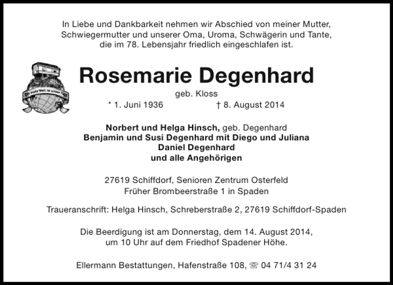 <p>In Liebe und Dankbarkeit nehmen wir Abschied von meiner Mutter,<br />Schwiegermutter und unserer Oma, Uroma, Schwägerin und Tante,<br />die im 78. Lebensjahr friedlich eingeschlafen ist.</p><p>Rosemarie Degenhard<br />* 1. Juni 1936</p><p>geb. Kloss<br />† 8. August 2014</p><p>Norbert und Helga Hinsch, geb. Degenhard<br />Benjamin und Susi Degenhard mit Diego und Juliana<br />Daniel Degenhard<br />und alle Angehörigen<br />27619 Schiffdorf, Senioren Zentrum Osterfeld<br />Früher Brombeerstraße 1 in Spaden<br />Traueranschrift: Helga Hinsch, Schreberstraße 2, 27619 Schiffdorf-Spaden<br />Die Beerdigung ist am Donnerstag, dem 14. August 2014,<br />um 10 Uhr auf dem Friedhof Spadener Höhe.<br />Ellermann Bestattungen, Hafenstraße 108, s 04 71/4 31 24</p>