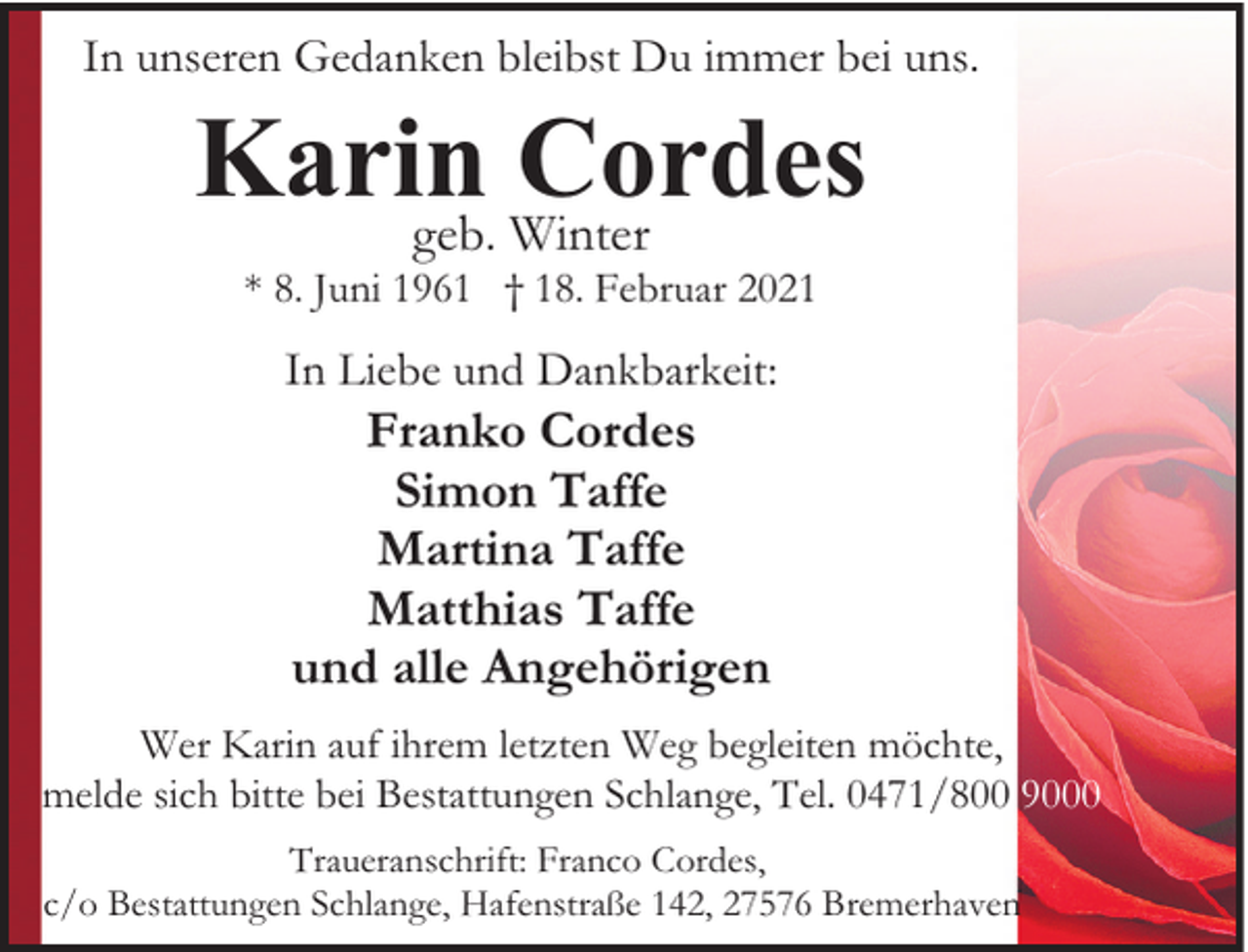 <p>In unseren Gedanken bleibst Du immer bei uns.</p><p>Karin<br />Cordes<br />geb. Winter<br />* 8. Juni 1961 † 18. Februar 2021</p><p>In Liebe und Dankbarkeit:</p><p>Franko Cordes<br />Simon Taffe<br />Martina Taffe<br />Matthias Taffe<br />und alle Angehörigen</p><p>Wer Karin auf ihrem letzten Weg begleiten möchte,<br />melde sich bitte bei Bestattungen Schlange, Tel. 0471/800 9000<br />Traueranschrift: Franco Cordes,<br />c/o Bestattungen Schlange, Hafenstraße 142, 27576 Bremerhaven</p>