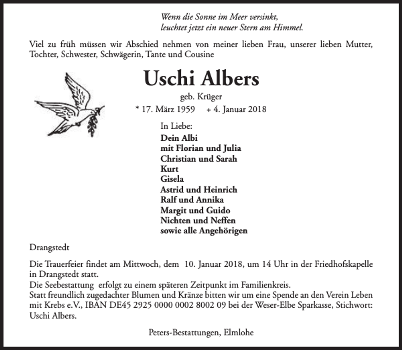 <p>Wenn die Sonne im Meer versinkt,<br />leuchtet jetzt ein neuer Stern am Himmel.<br />Viel zu früh müssen wir Abschied nehmen von meiner lieben Frau, unserer lieben Mutter,<br />Tochter, Schwester, Schwägerin, Tante und Cousine</p><p>Uschi Albers</p><p>geb. Krüger<br />* 17. März 1959 + 4. Januar 2018<br />In Liebe:<br />Dein Albi<br />mit Florian und Julia<br />Christian und Sarah<br />Kurt<br />Gisela<br />Astrid und Heinrich<br />Ralf und Annika<br />Margit und Guido<br />Nichten und Neffen<br />sowie alle Angehörigen<br />Drangstedt<br />Die Trauerfeier findet am Mittwoch, dem 10. Januar 2018, um 14 Uhr in der Friedhofskapelle<br />in Drangstedt statt.<br />Die Seebestattung erfolgt zu einem späteren Zeitpunkt im Familienkreis.<br />Statt freundlich zugedachter Blumen und Kränze bitten wir um eine Spende an den Verein Leben<br />mit Krebs e.V., IBAN DE45 2925 02 8002 09 bei der Weser-Elbe Sparkasse, Stichwort:<br />Uschi Albers.<br />Peters-Bestattungen, Elmlohe</p>